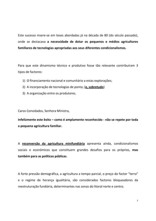 Este sucesso insere-se em teses abordadas já na década de 80 (do século passado),
onde se destacava a necessidade de dotar os pequenos e médios agricultores
familiares de tecnologias apropriadas aos seus diferentes condicionalismos.

Para que este dinamismo técnico e produtivo fosse tão relevante contribuíram 3
tipos de factores:
1) O financiamento nacional e comunitário a estas explorações;
2) A incorporação de tecnologias de ponta; (e, sobretudo)
3) A organização entre os produtores.

Caros Convidados, Senhora Ministra,
Infelizmente este êxito – como é amplamente reconhecido - não se repete por toda
a pequena agricultura familiar.

A reconversão da agricultura minifundiária apresenta ainda, condicionalismos
sociais e económicos que constituem grandes desafios para os próprios, mas
também para as políticas públicas.

A forte pressão demográfica, a agricultura a tempo parcial, o preço do factor “terra”
e o regime de herança igualitária, são considerados factores bloqueadores da
reestruturação fundiária, determinantes nas zonas do litoral norte e centro.

7

 