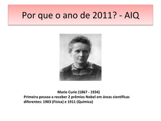 Por que o ano de 2011? - AIQ Marie Curie (1867 - 1934) Primeira pessoa a receber 2 prêmios Nobel em áreas científicas diferentes: 1903 (Física) e 1911 (Química) 