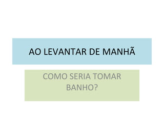 AO LEVANTAR DE MANHÃ COMO SERIA TOMAR BANHO? 