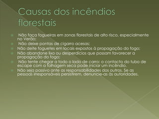 Causas dos incêndios florestais  Não faça fogueiras em zonas florestais de alto risco, especialmente no Verão;Não deixe pontas de cigarro acesas;Não deite foguetes em locais expostos à propagação do fogo;Não abandone lixo ou desperdícios que possam favorecer a propagação do fogo; Não tente chegar a todo o lado de carro: o contacto do tubo de escape com a folhagem seca pode iniciar um incêndio. Não seja passivo ante as responsabilidades dos outros. Se as pessoas irresponsáveis persistirem, denuncie-as às autoridades.