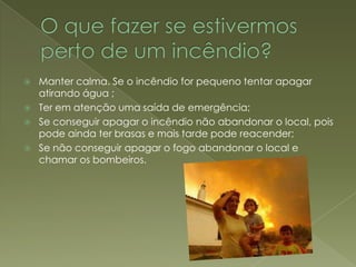 O que fazer se estivermos perto de um incêndio?Manter calma. Se o incêndio for pequeno tentar apagar atirando água ;Ter em atenção uma saída de emergência;Se conseguir apagar o incêndio não abandonar o local, pois pode ainda ter brasas e mais tarde pode reacender;Se não conseguir apagar o fogo abandonar o local e chamar os bombeiros. 