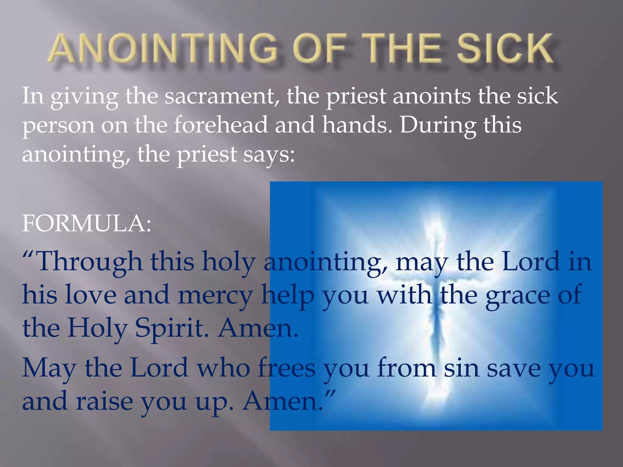 In giving the sacrament, the priest anoints the sick
person on the forehead and hands. During this
anointing, the priest says:
FORMULA:
“Through this holy anointing, may the Lord in
his love and mercy help you with the grace of
the Holy Spirit. Amen.
May the Lord who frees you from sin save you
and raise you up. Amen.”
 