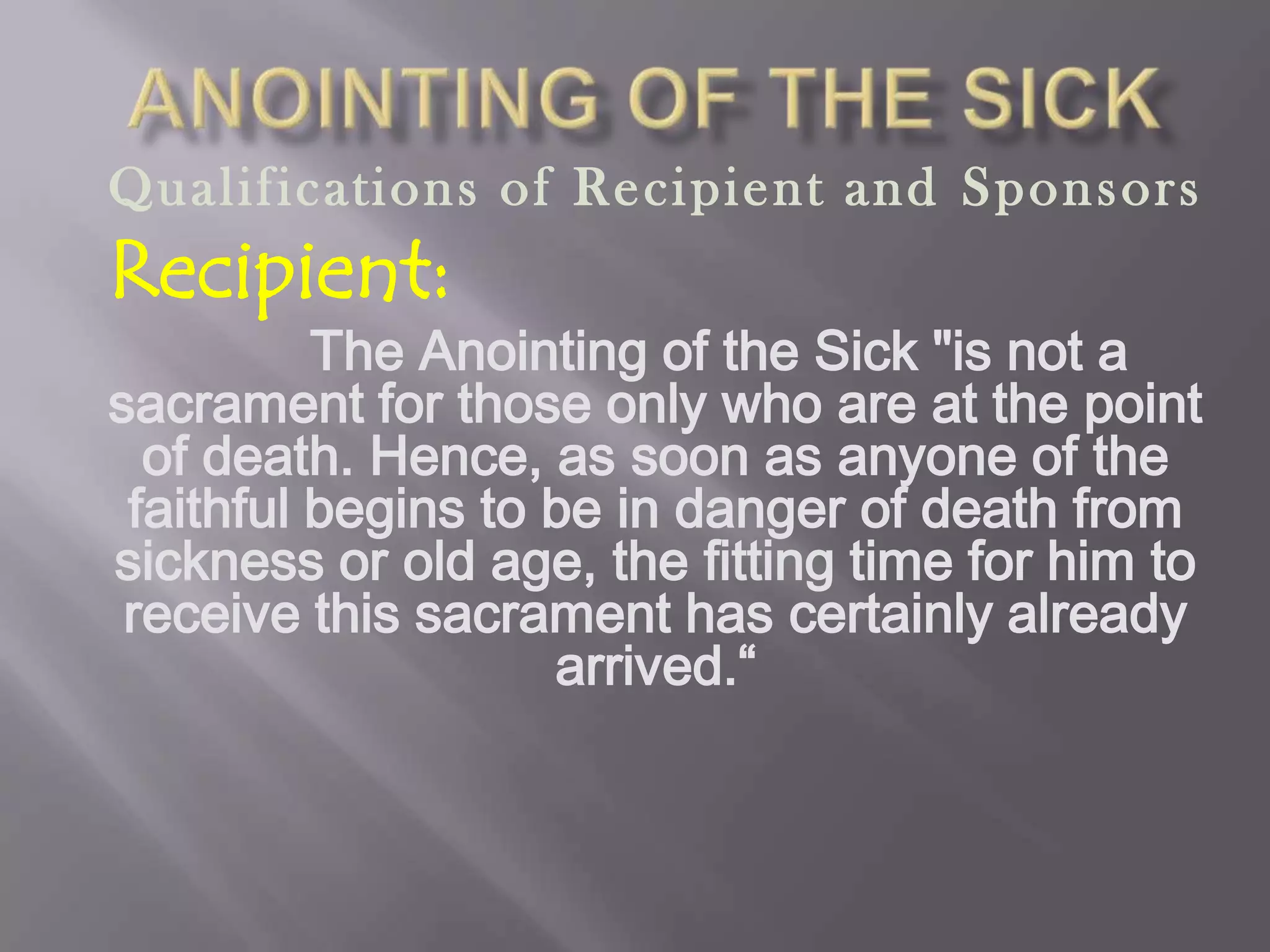 Qualifications of Recipient and Sponsors
Recipient:
The Anointing of the Sick "is not a
sacrament for those only who are at the point
of death. Hence, as soon as anyone of the
faithful begins to be in danger of death from
sickness or old age, the fitting time for him to
receive this sacrament has certainly already
arrived.“
 