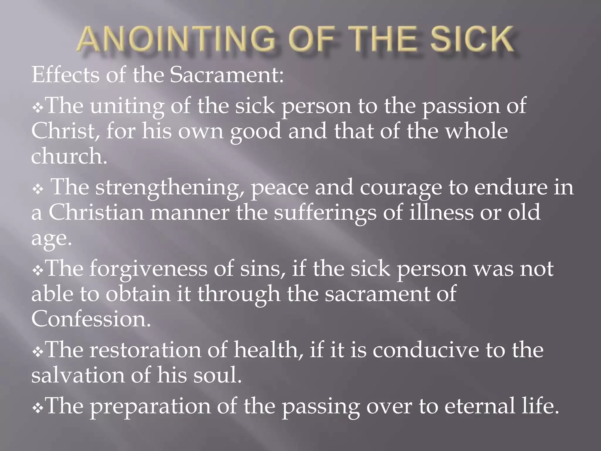 Effects of the Sacrament:
The uniting of the sick person to the passion of
Christ, for his own good and that of the whole
church.
 The strengthening, peace and courage to endure in
a Christian manner the sufferings of illness or old
age.
The forgiveness of sins, if the sick person was not
able to obtain it through the sacrament of
Confession.
The restoration of health, if it is conducive to the
salvation of his soul.
The preparation of the passing over to eternal life.
 