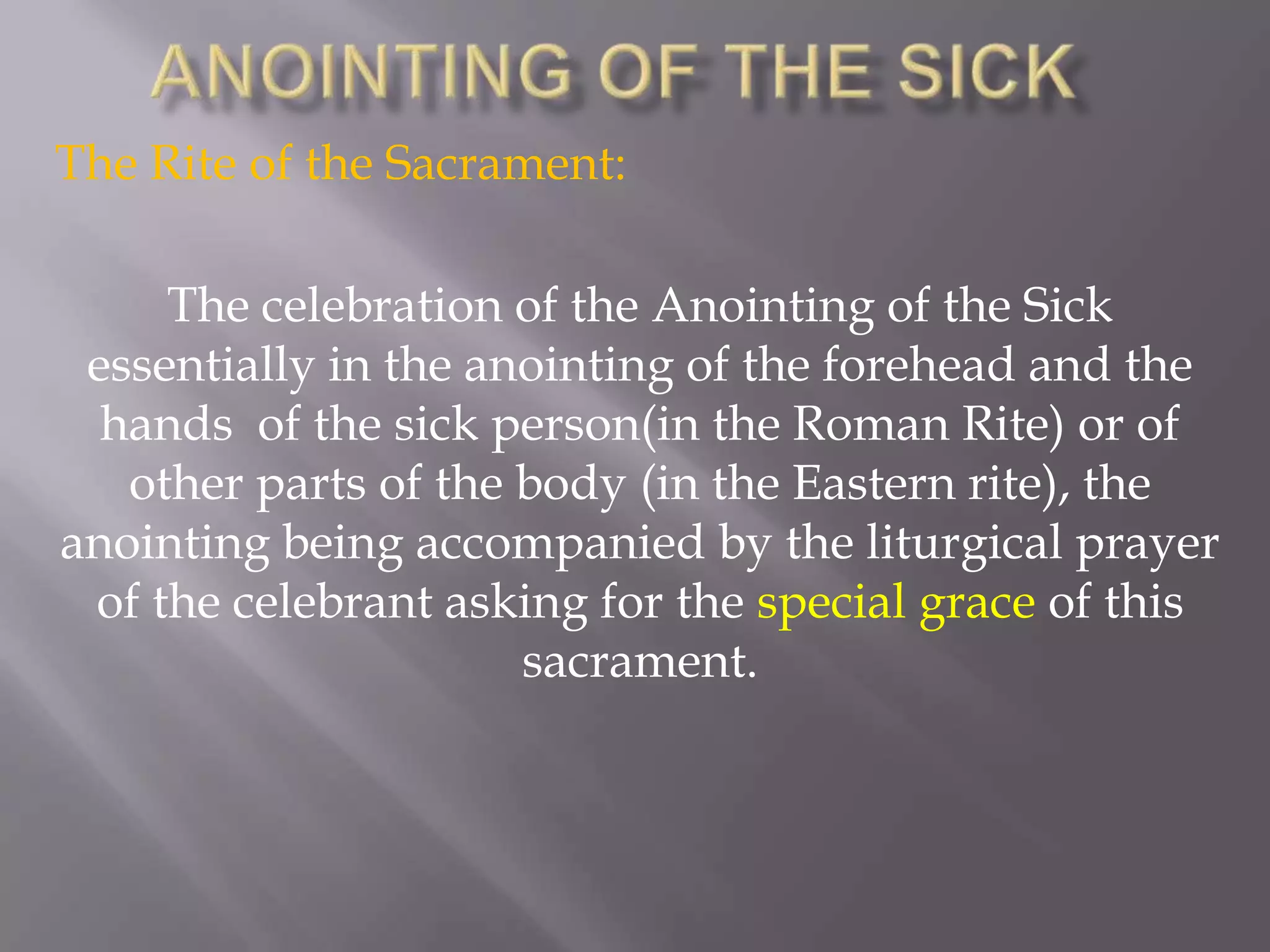 The Rite of the Sacrament:
The celebration of the Anointing of the Sick
essentially in the anointing of the forehead and the
hands of the sick person(in the Roman Rite) or of
other parts of the body (in the Eastern rite), the
anointing being accompanied by the liturgical prayer
of the celebrant asking for the special grace of this
sacrament.
 