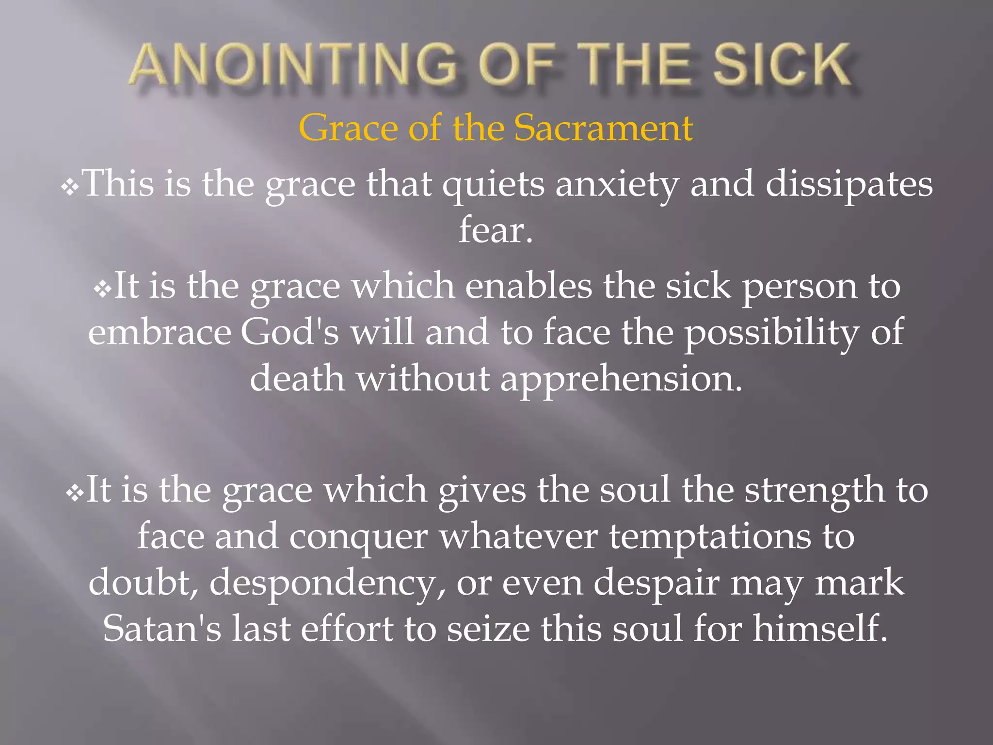 Grace of the Sacrament
This is the grace that quiets anxiety and dissipates
fear.
It is the grace which enables the sick person to
embrace God's will and to face the possibility of
death without apprehension.
It is the grace which gives the soul the strength to
face and conquer whatever temptations to
doubt, despondency, or even despair may mark
Satan's last effort to seize this soul for himself.
 