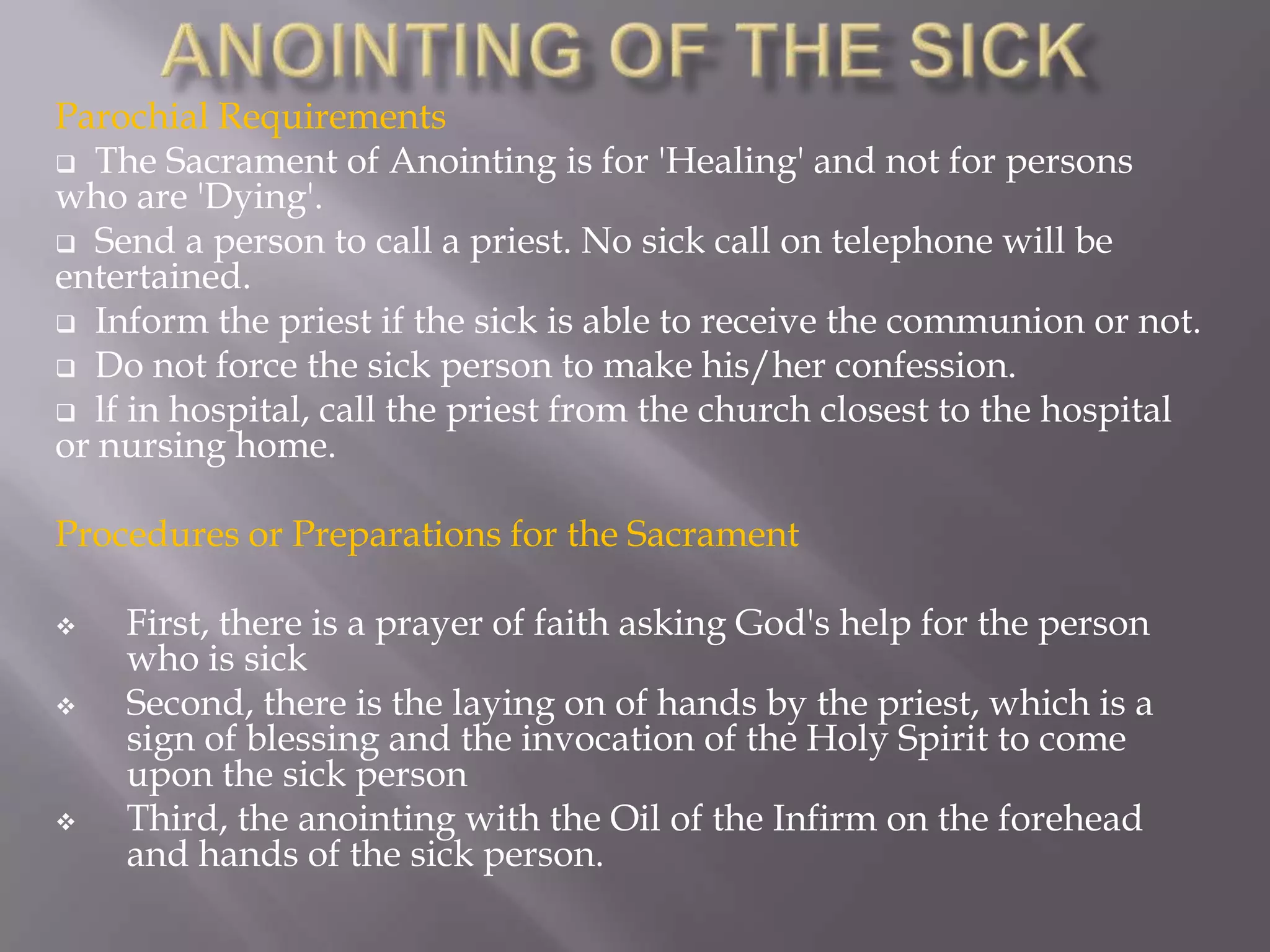 Parochial Requirements
 The Sacrament of Anointing is for 'Healing' and not for persons
who are 'Dying'.
 Send a person to call a priest. No sick call on telephone will be
entertained.
 Inform the priest if the sick is able to receive the communion or not.
 Do not force the sick person to make his/her confession.
 lf in hospital, call the priest from the church closest to the hospital
or nursing home.
Procedures or Preparations for the Sacrament
 First, there is a prayer of faith asking God's help for the person
who is sick
 Second, there is the laying on of hands by the priest, which is a
sign of blessing and the invocation of the Holy Spirit to come
upon the sick person
 Third, the anointing with the Oil of the Infirm on the forehead
and hands of the sick person.
 