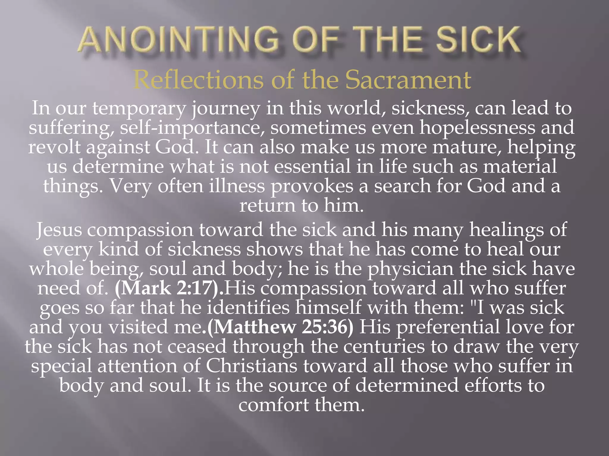Reflections of the Sacrament
In our temporary journey in this world, sickness, can lead to
suffering, self-importance, sometimes even hopelessness and
revolt against God. It can also make us more mature, helping
us determine what is not essential in life such as material
things. Very often illness provokes a search for God and a
return to him.
Jesus compassion toward the sick and his many healings of
every kind of sickness shows that he has come to heal our
whole being, soul and body; he is the physician the sick have
need of. (Mark 2:17).His compassion toward all who suffer
goes so far that he identifies himself with them: "I was sick
and you visited me.(Matthew 25:36) His preferential love for
the sick has not ceased through the centuries to draw the very
special attention of Christians toward all those who suffer in
body and soul. It is the source of determined efforts to
comfort them.
 