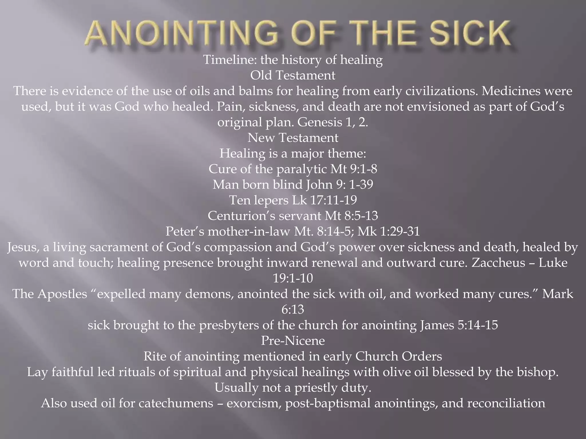 Timeline: the history of healing
Old Testament
There is evidence of the use of oils and balms for healing from early civilizations. Medicines were
used, but it was God who healed. Pain, sickness, and death are not envisioned as part of God‟s
original plan. Genesis 1, 2.
New Testament
Healing is a major theme:
Cure of the paralytic Mt 9:1-8
Man born blind John 9: 1-39
Ten lepers Lk 17:11-19
Centurion‟s servant Mt 8:5-13
Peter‟s mother-in-law Mt. 8:14-5; Mk 1:29-31
Jesus, a living sacrament of God‟s compassion and God‟s power over sickness and death, healed by
word and touch; healing presence brought inward renewal and outward cure. Zaccheus – Luke
19:1-10
The Apostles “expelled many demons, anointed the sick with oil, and worked many cures.” Mark
6:13
sick brought to the presbyters of the church for anointing James 5:14-15
Pre-Nicene
Rite of anointing mentioned in early Church Orders
Lay faithful led rituals of spiritual and physical healings with olive oil blessed by the bishop.
Usually not a priestly duty.
Also used oil for catechumens – exorcism, post-baptismal anointings, and reconciliation
 