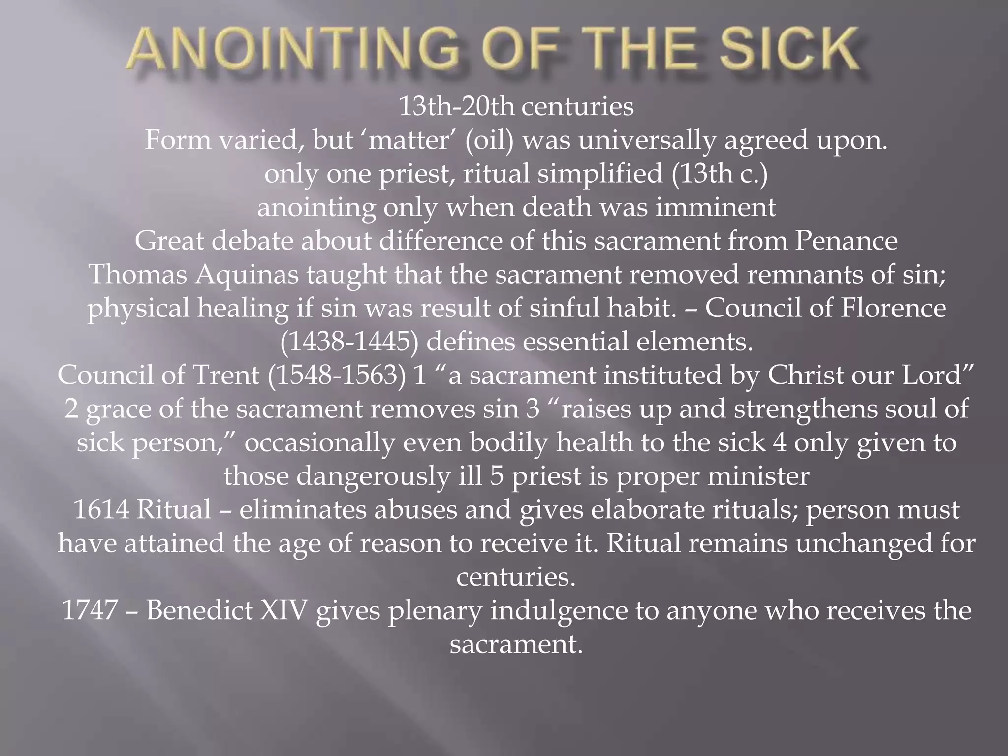 13th-20th centuries
Form varied, but „matter‟ (oil) was universally agreed upon.
only one priest, ritual simplified (13th c.)
anointing only when death was imminent
Great debate about difference of this sacrament from Penance
Thomas Aquinas taught that the sacrament removed remnants of sin;
physical healing if sin was result of sinful habit. – Council of Florence
(1438-1445) defines essential elements.
Council of Trent (1548-1563) 1 “a sacrament instituted by Christ our Lord”
2 grace of the sacrament removes sin 3 “raises up and strengthens soul of
sick person,” occasionally even bodily health to the sick 4 only given to
those dangerously ill 5 priest is proper minister
1614 Ritual – eliminates abuses and gives elaborate rituals; person must
have attained the age of reason to receive it. Ritual remains unchanged for
centuries.
1747 – Benedict XIV gives plenary indulgence to anyone who receives the
sacrament.
 