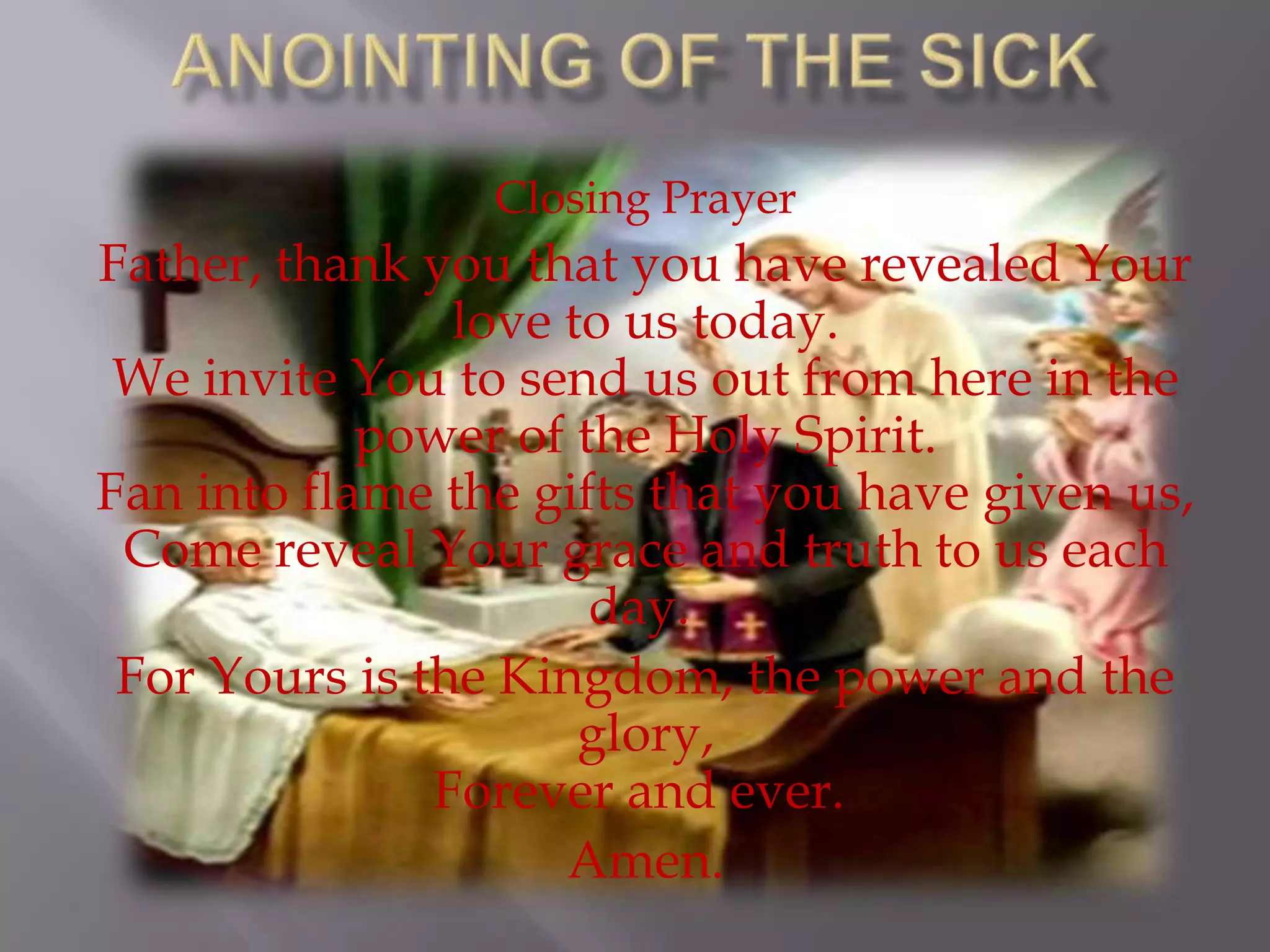 Closing Prayer
Father, thank you that you have revealed Your
love to us today.
We invite You to send us out from here in the
power of the Holy Spirit.
Fan into flame the gifts that you have given us,
Come reveal Your grace and truth to us each
day.
For Yours is the Kingdom, the power and the
glory,
Forever and ever.
Amen.
 