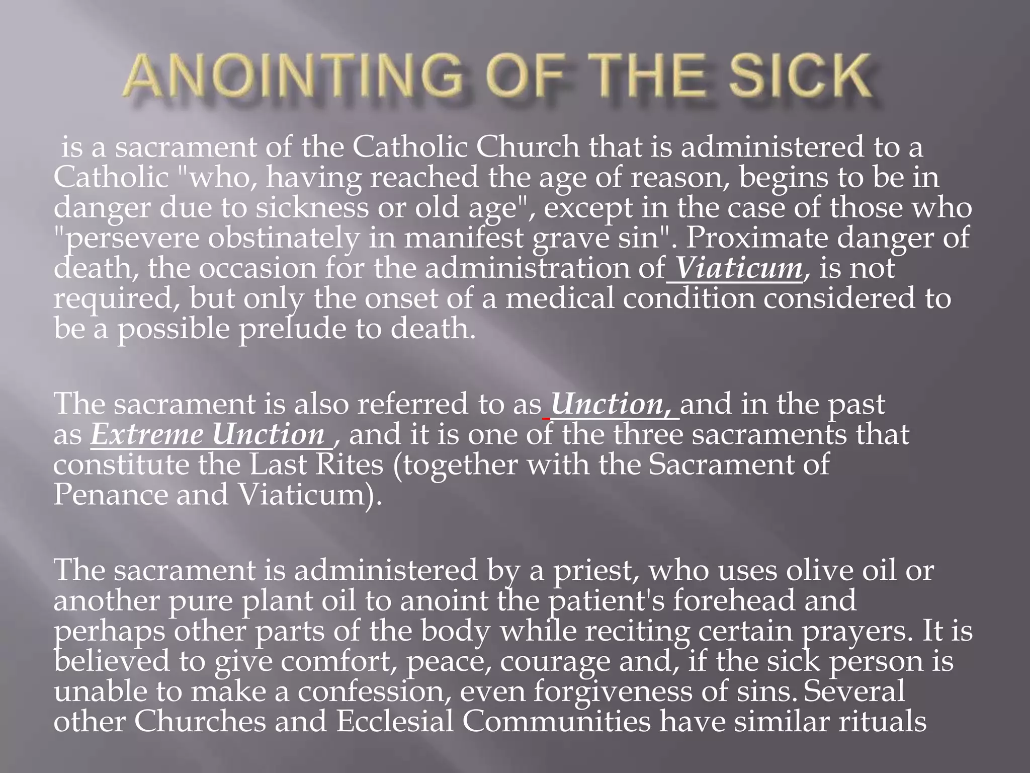 is a sacrament of the Catholic Church that is administered to a
Catholic "who, having reached the age of reason, begins to be in
danger due to sickness or old age", except in the case of those who
"persevere obstinately in manifest grave sin". Proximate danger of
death, the occasion for the administration of Viaticum, is not
required, but only the onset of a medical condition considered to
be a possible prelude to death.
The sacrament is also referred to as Unction, and in the past
as Extreme Unction , and it is one of the three sacraments that
constitute the Last Rites (together with the Sacrament of
Penance and Viaticum).
The sacrament is administered by a priest, who uses olive oil or
another pure plant oil to anoint the patient's forehead and
perhaps other parts of the body while reciting certain prayers. It is
believed to give comfort, peace, courage and, if the sick person is
unable to make a confession, even forgiveness of sins. Several
other Churches and Ecclesial Communities have similar rituals
 