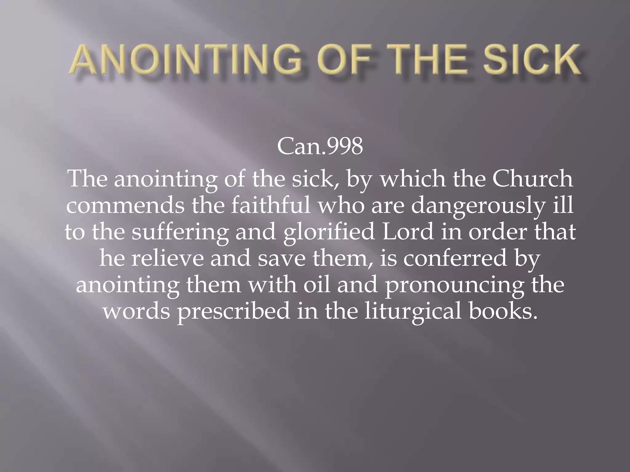 Can.998
The anointing of the sick, by which the Church
commends the faithful who are dangerously ill
to the suffering and glorified Lord in order that
he relieve and save them, is conferred by
anointing them with oil and pronouncing the
words prescribed in the liturgical books.
 