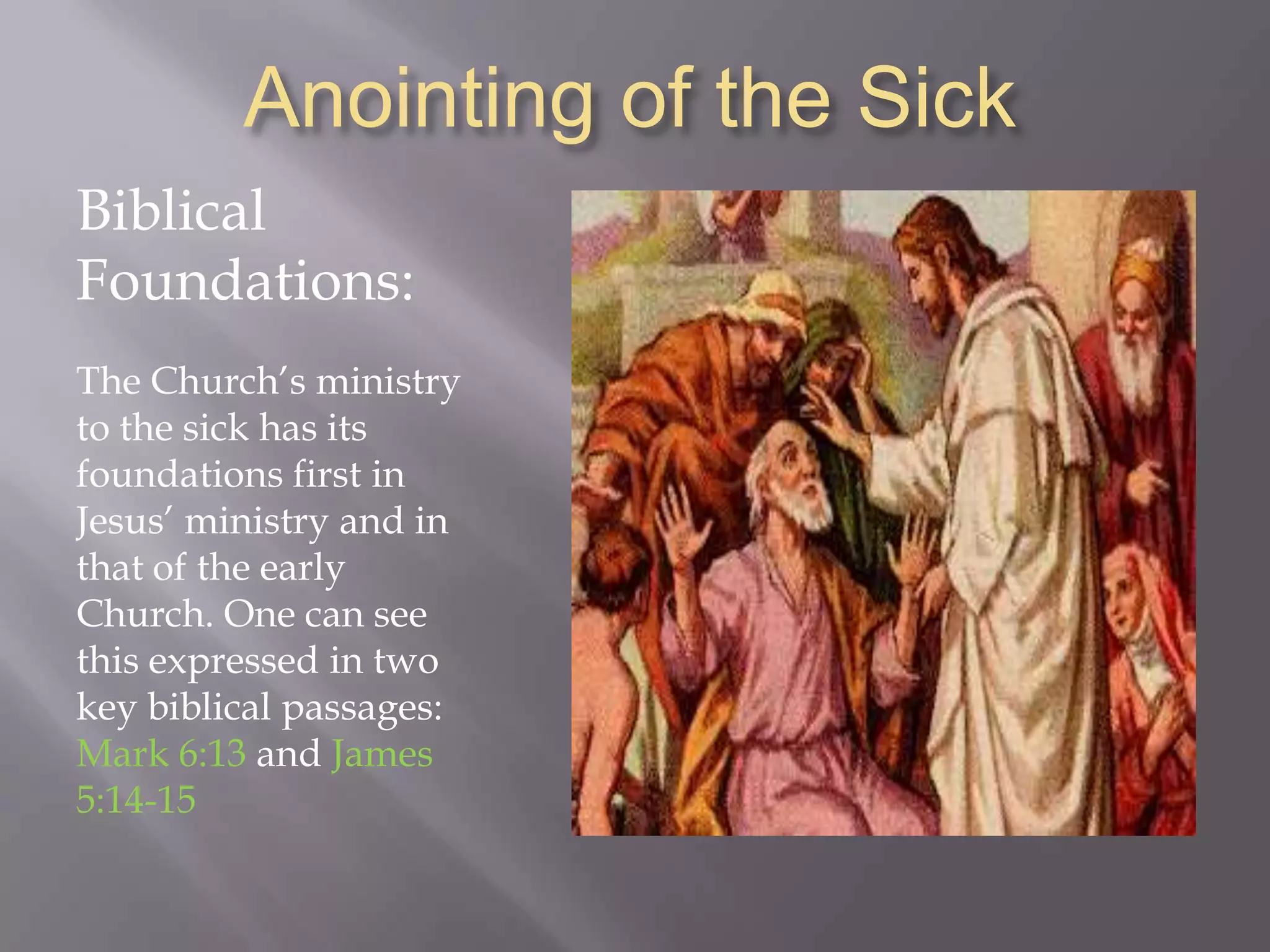 Anointing of the Sick
Biblical
Foundations:
The Church‟s ministry
to the sick has its
foundations first in
Jesus‟ ministry and in
that of the early
Church. One can see
this expressed in two
key biblical passages:
Mark 6:13 and James
5:14-15
 