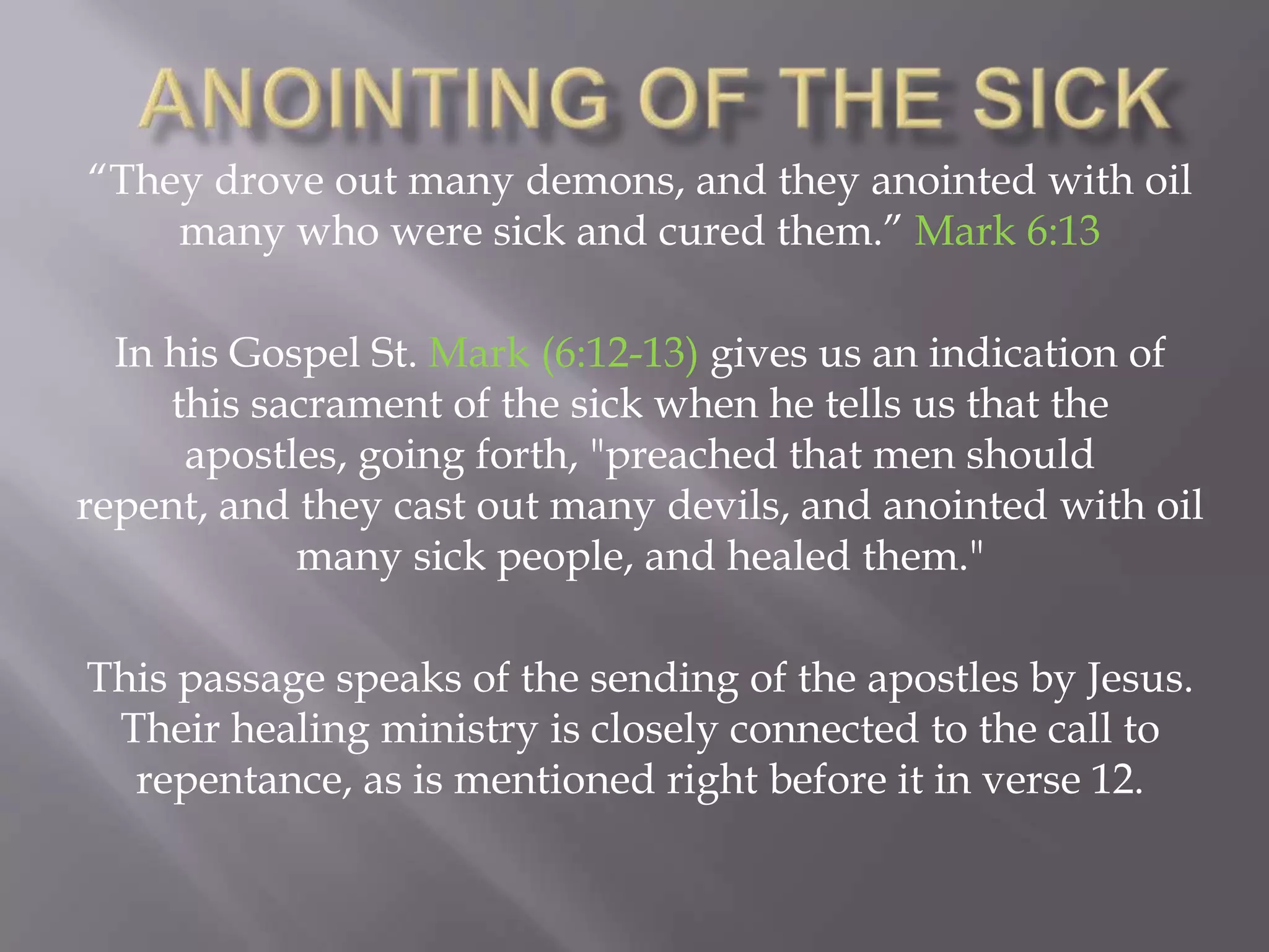 “They drove out many demons, and they anointed with oil
many who were sick and cured them.” Mark 6:13
In his Gospel St. Mark (6:12-13) gives us an indication of
this sacrament of the sick when he tells us that the
apostles, going forth, "preached that men should
repent, and they cast out many devils, and anointed with oil
many sick people, and healed them."
This passage speaks of the sending of the apostles by Jesus.
Their healing ministry is closely connected to the call to
repentance, as is mentioned right before it in verse 12.
 