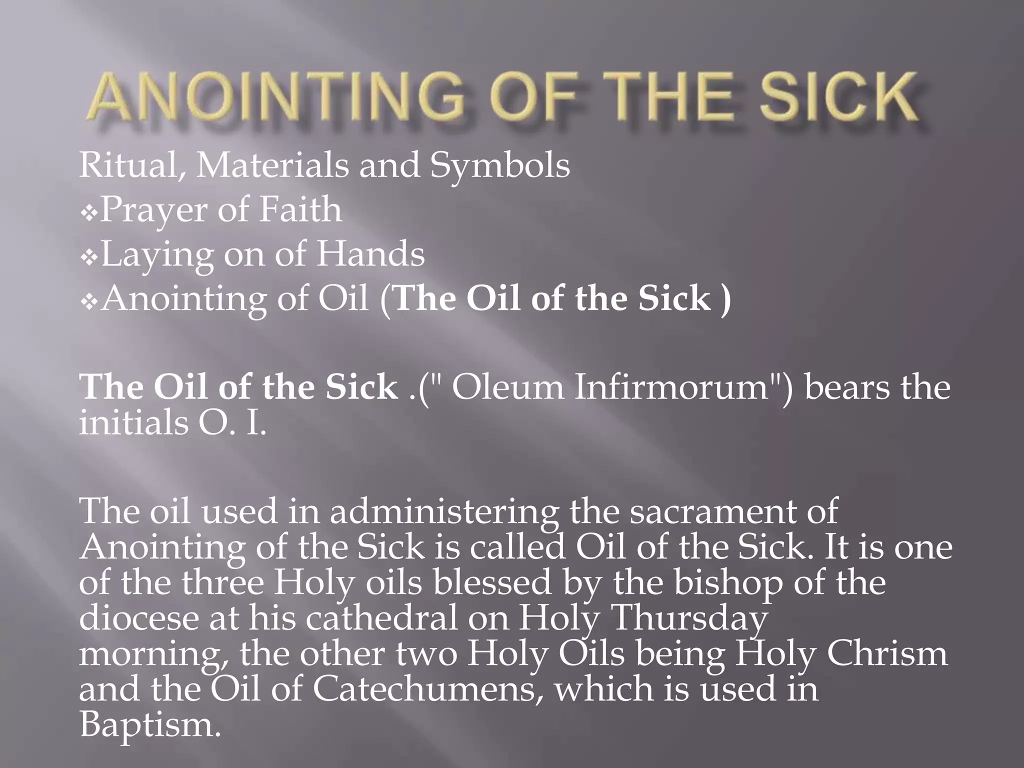 Ritual, Materials and Symbols
Prayer of Faith
Laying on of Hands
Anointing of Oil (The Oil of the Sick )
The Oil of the Sick .(" Oleum Infirmorum") bears the
initials O. I.
The oil used in administering the sacrament of
Anointing of the Sick is called Oil of the Sick. It is one
of the three Holy oils blessed by the bishop of the
diocese at his cathedral on Holy Thursday
morning, the other two Holy Oils being Holy Chrism
and the Oil of Catechumens, which is used in
Baptism.
 