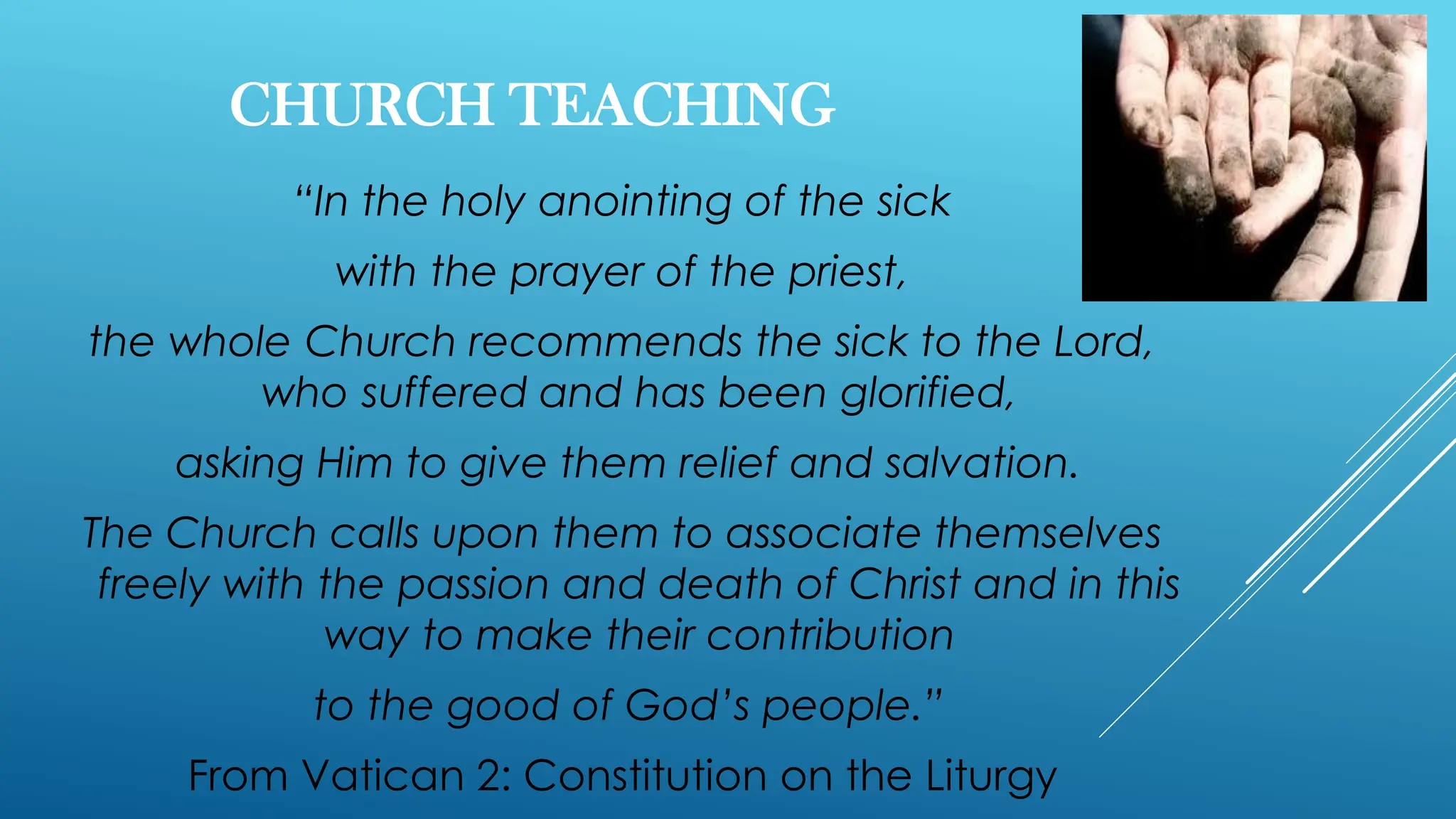 CHURCH TEACHING
“In the holy anointing of the sick
with the prayer of the priest,
the whole Church recommends the sick to the Lord,
who suffered and has been glorified,
asking Him to give them relief and salvation.
The Church calls upon them to associate themselves
freely with the passion and death of Christ and in this
way to make their contribution
to the good of God’s people.”
From Vatican 2: Constitution on the Liturgy
 