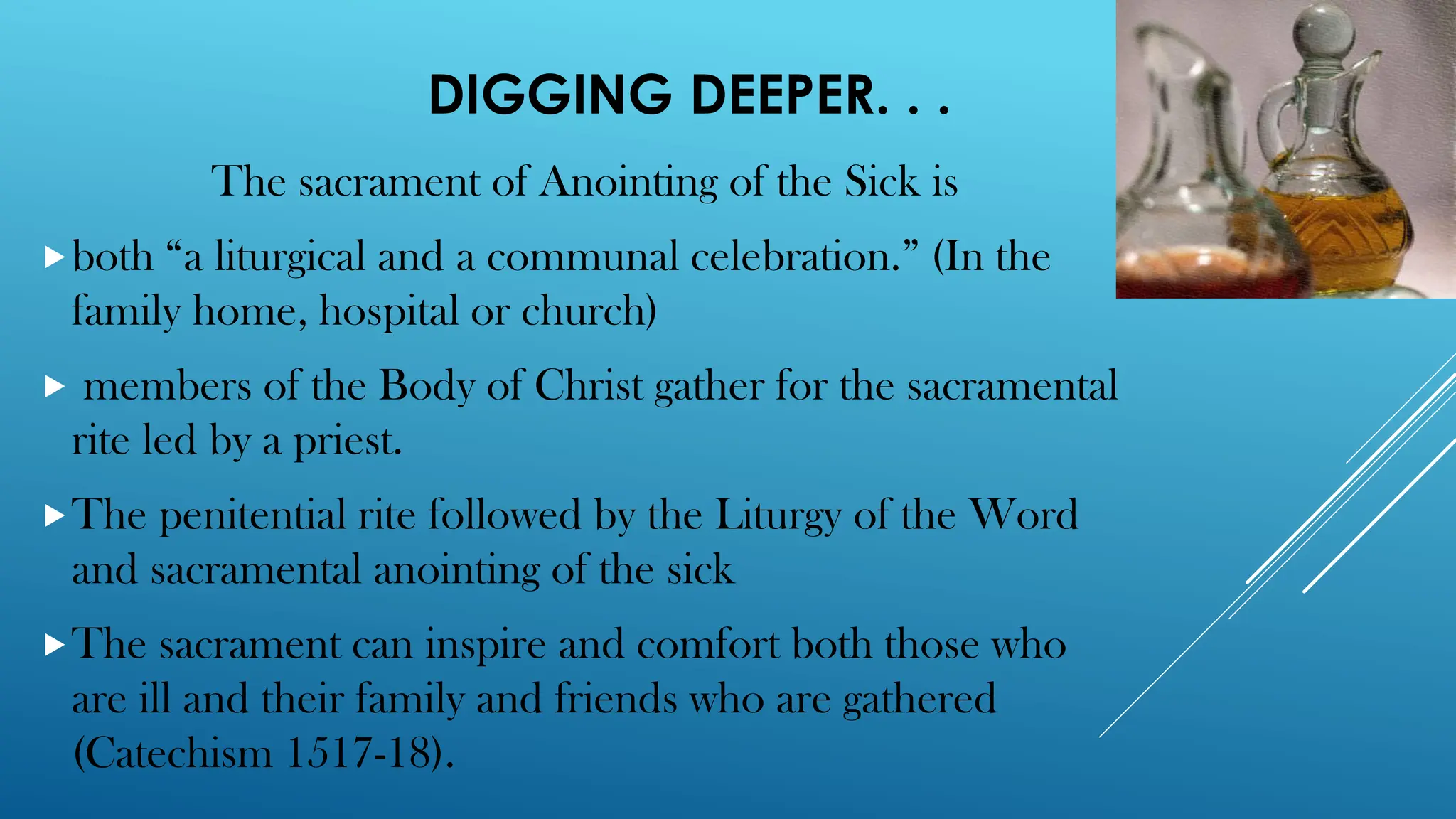 DIGGING DEEPER. . .
The sacrament of Anointing of the Sick is
both “a liturgical and a communal celebration.” (In the
family home, hospital or church)
 members of the Body of Christ gather for the sacramental
rite led by a priest.
The penitential rite followed by the Liturgy of the Word
and sacramental anointing of the sick
The sacrament can inspire and comfort both those who
are ill and their family and friends who are gathered
(Catechism 1517-18).
 