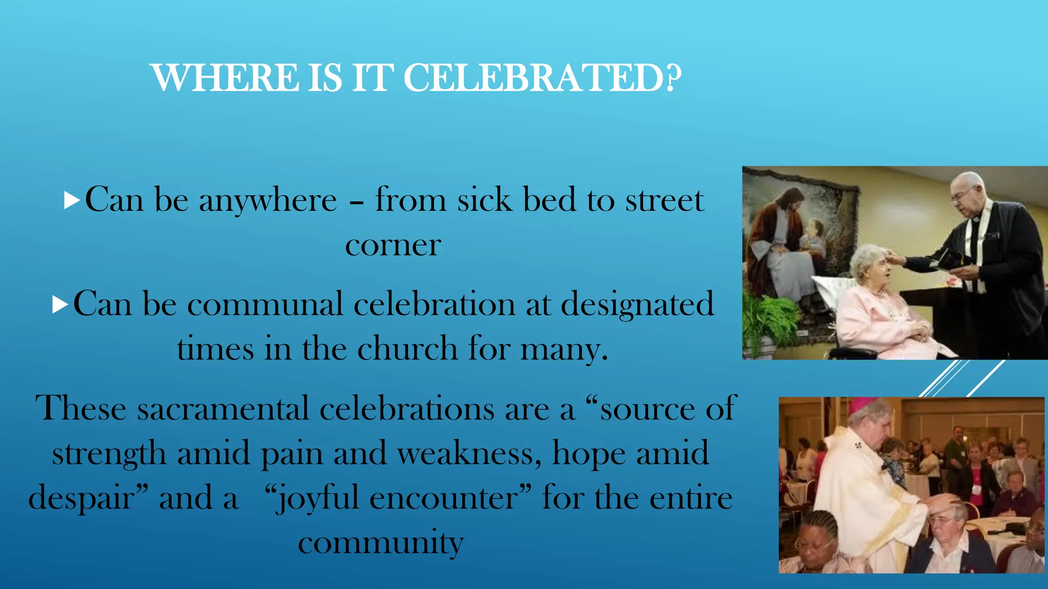 WHERE IS IT CELEBRATED?
Can be anywhere – from sick bed to street
corner
Can be communal celebration at designated
times in the church for many.
These sacramental celebrations are a “source of
strength amid pain and weakness, hope amid
despair” and a “joyful encounter” for the entire
community
 