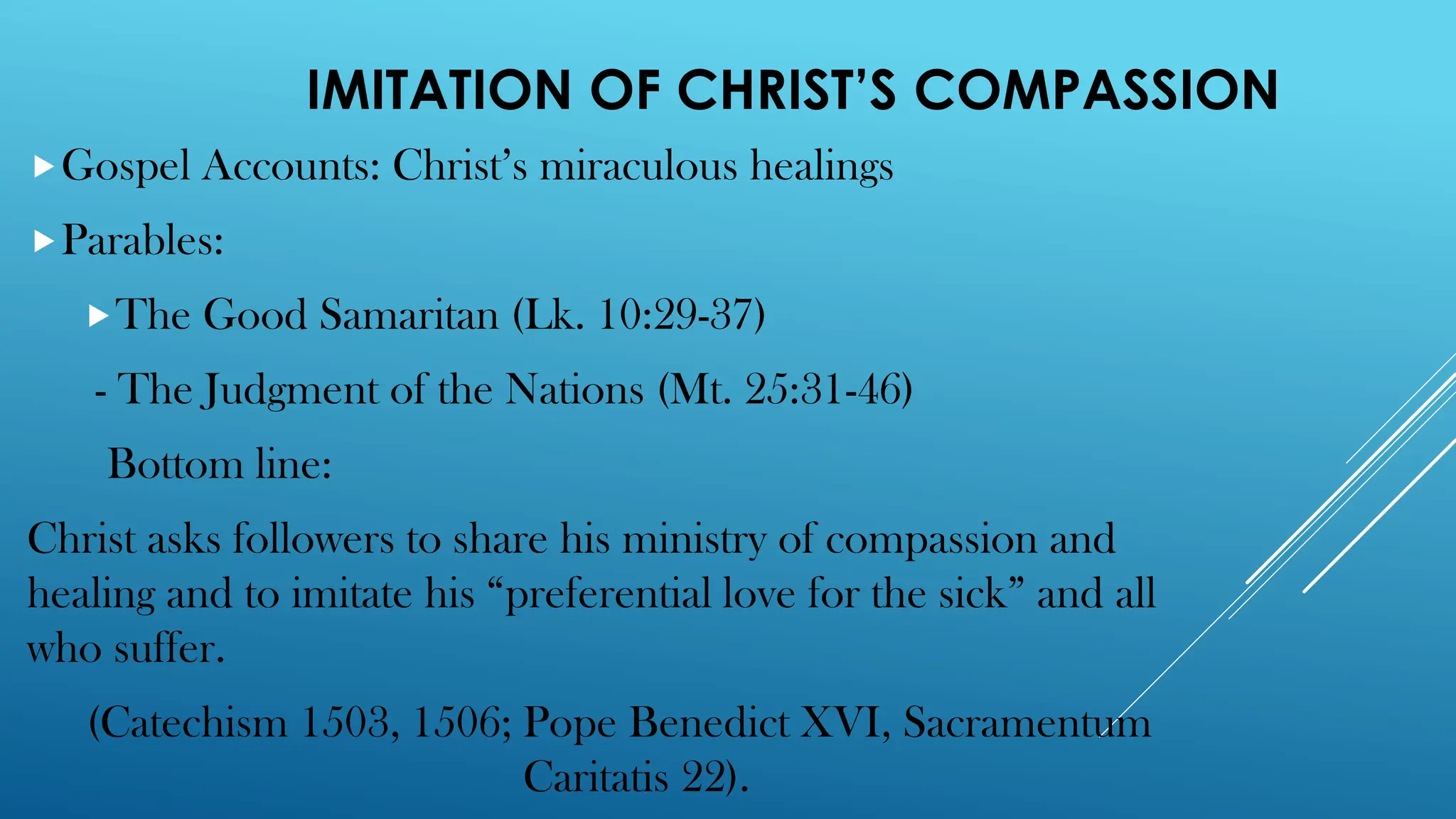 IMITATION OF CHRIST’S COMPASSION
Gospel Accounts: Christ’s miraculous healings
Parables:
The Good Samaritan (Lk. 10:29-37)
- The Judgment of the Nations (Mt. 25:31-46)
Bottom line:
Christ asks followers to share his ministry of compassion and
healing and to imitate his “preferential love for the sick” and all
who suffer.
(Catechism 1503, 1506; Pope Benedict XVI, Sacramentum
Caritatis 22).
 