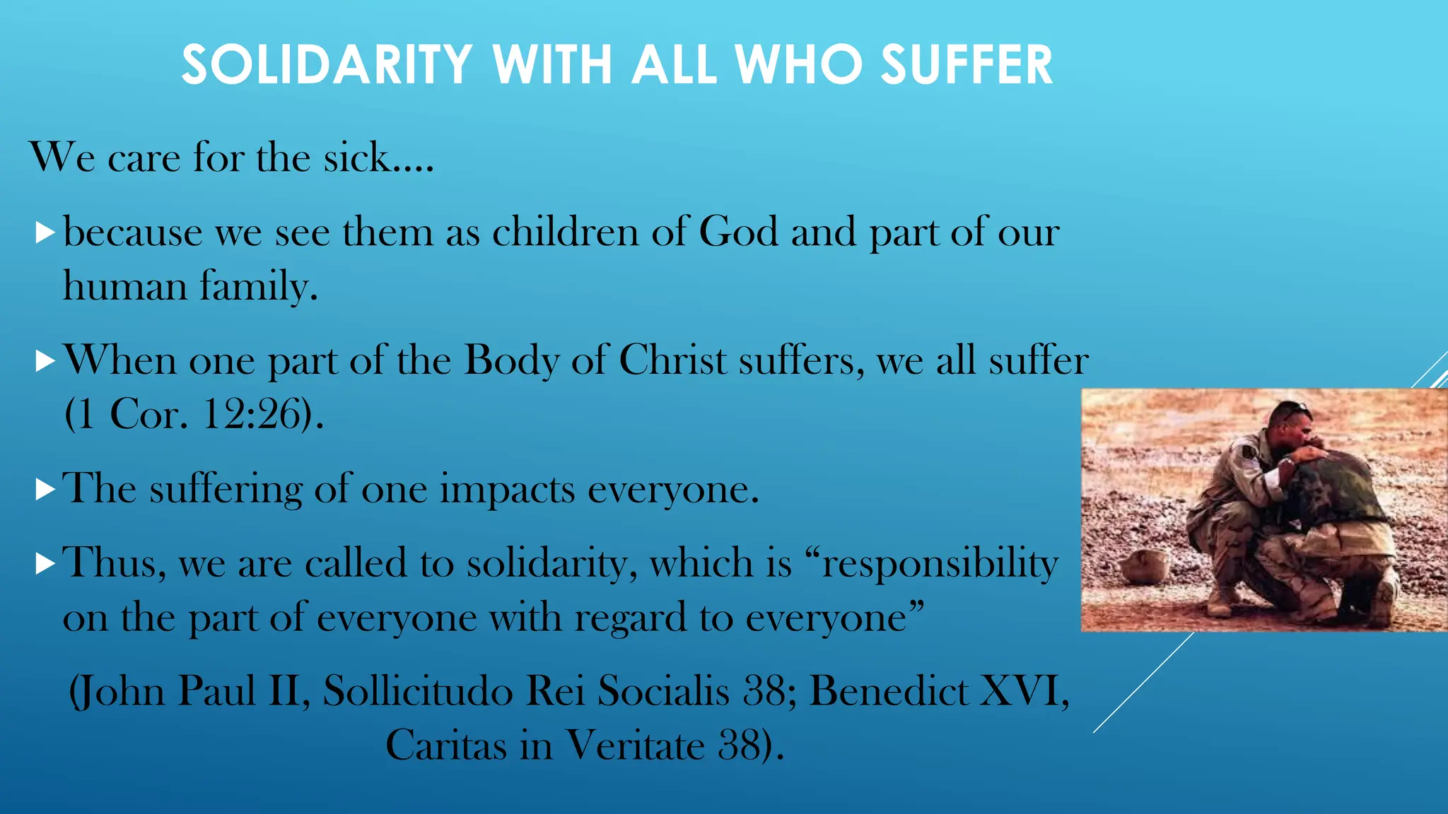 SOLIDARITY WITH ALL WHO SUFFER
We care for the sick….
because we see them as children of God and part of our
human family.
When one part of the Body of Christ suffers, we all suffer
(1 Cor. 12:26).
The suffering of one impacts everyone.
Thus, we are called to solidarity, which is “responsibility
on the part of everyone with regard to everyone”
(John Paul II, Sollicitudo Rei Socialis 38; Benedict XVI,
Caritas in Veritate 38).
 