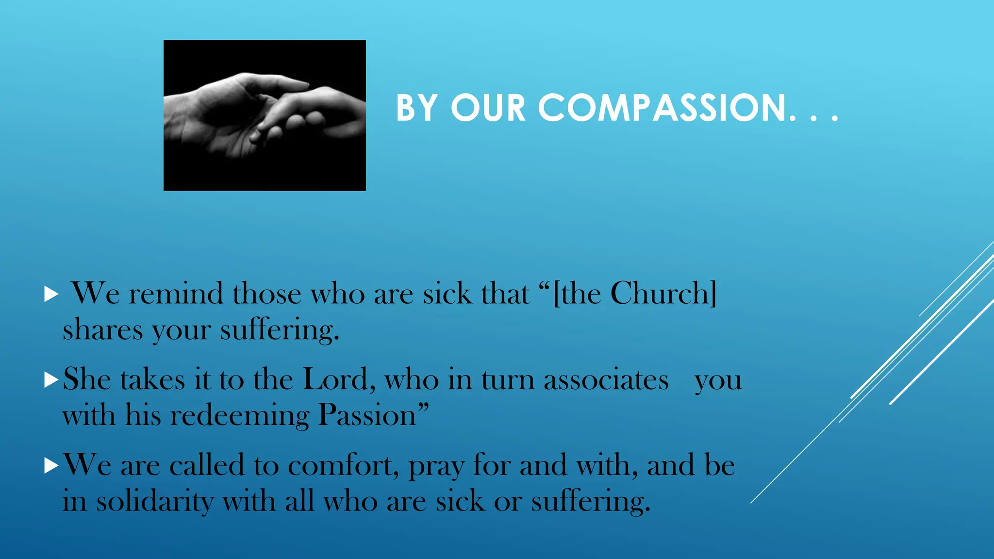 BY OUR COMPASSION. . .
 We remind those who are sick that “[the Church]
shares your suffering.
She takes it to the Lord, who in turn associates you
with his redeeming Passion”
We are called to comfort, pray for and with, and be
in solidarity with all who are sick or suffering.
 