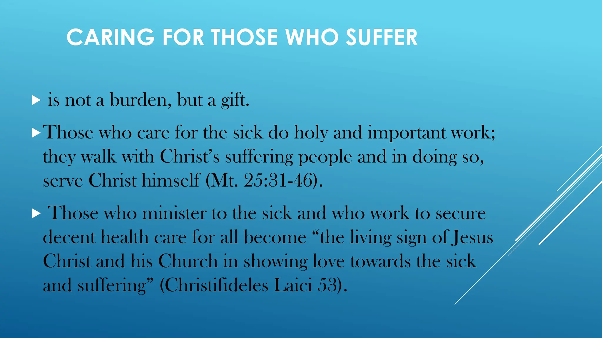 CARING FOR THOSE WHO SUFFER
 is not a burden, but a gift.
Those who care for the sick do holy and important work;
they walk with Christ’s suffering people and in doing so,
serve Christ himself (Mt. 25:31-46).
 Those who minister to the sick and who work to secure
decent health care for all become “the living sign of Jesus
Christ and his Church in showing love towards the sick
and suffering” (Christifideles Laici 53).
 
