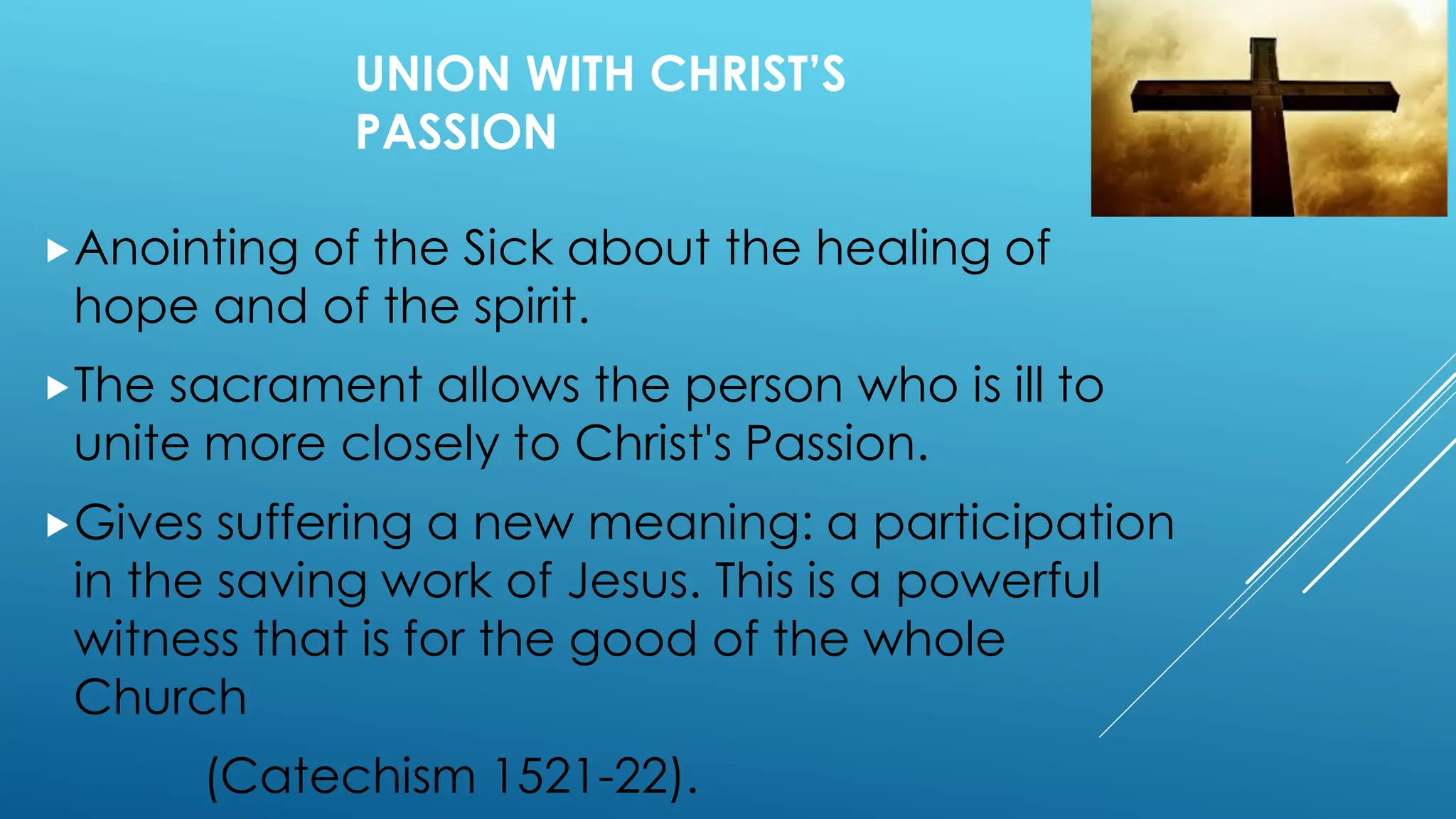 UNION WITH CHRIST’S
PASSION
Anointing of the Sick about the healing of
hope and of the spirit.
The sacrament allows the person who is ill to
unite more closely to Christ's Passion.
Gives suffering a new meaning: a participation
in the saving work of Jesus. This is a powerful
witness that is for the good of the whole
Church
(Catechism 1521-22).
 