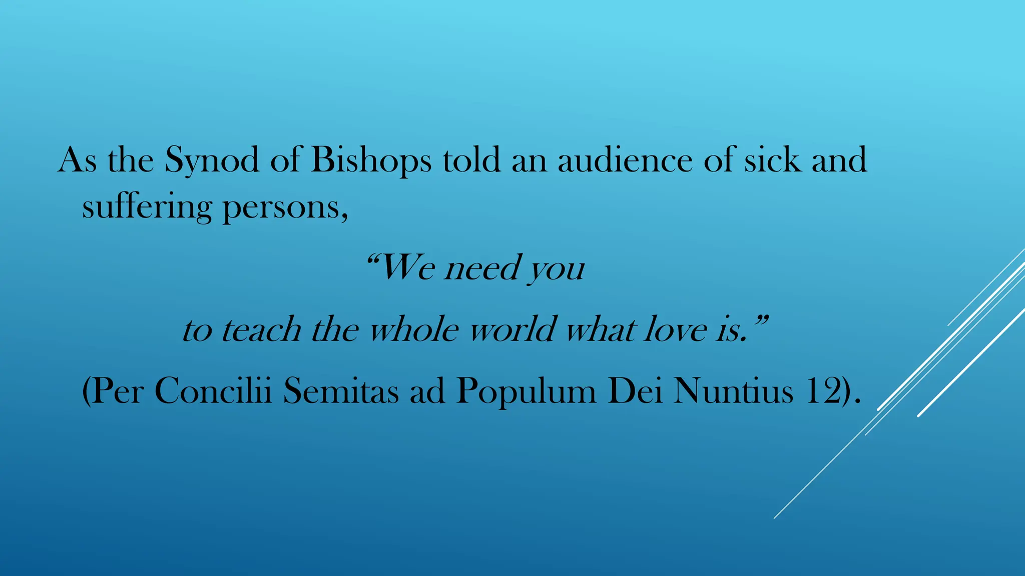 As the Synod of Bishops told an audience of sick and
suffering persons,
“We need you
to teach the whole world what love is.”
(Per Concilii Semitas ad Populum Dei Nuntius 12).
 