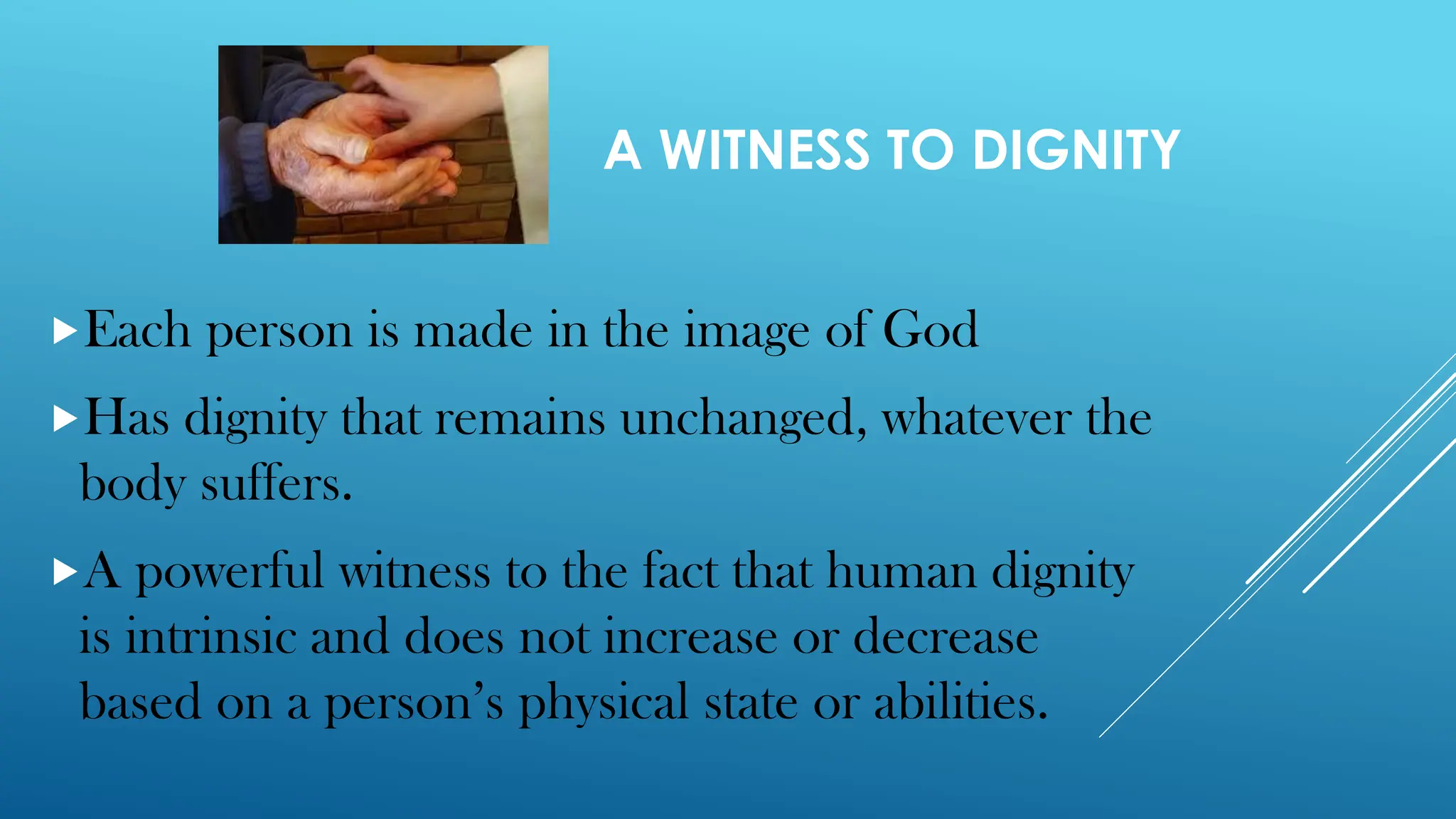 A WITNESS TO DIGNITY
Each person is made in the image of God
Has dignity that remains unchanged, whatever the
body suffers.
A powerful witness to the fact that human dignity
is intrinsic and does not increase or decrease
based on a person’s physical state or abilities.
 