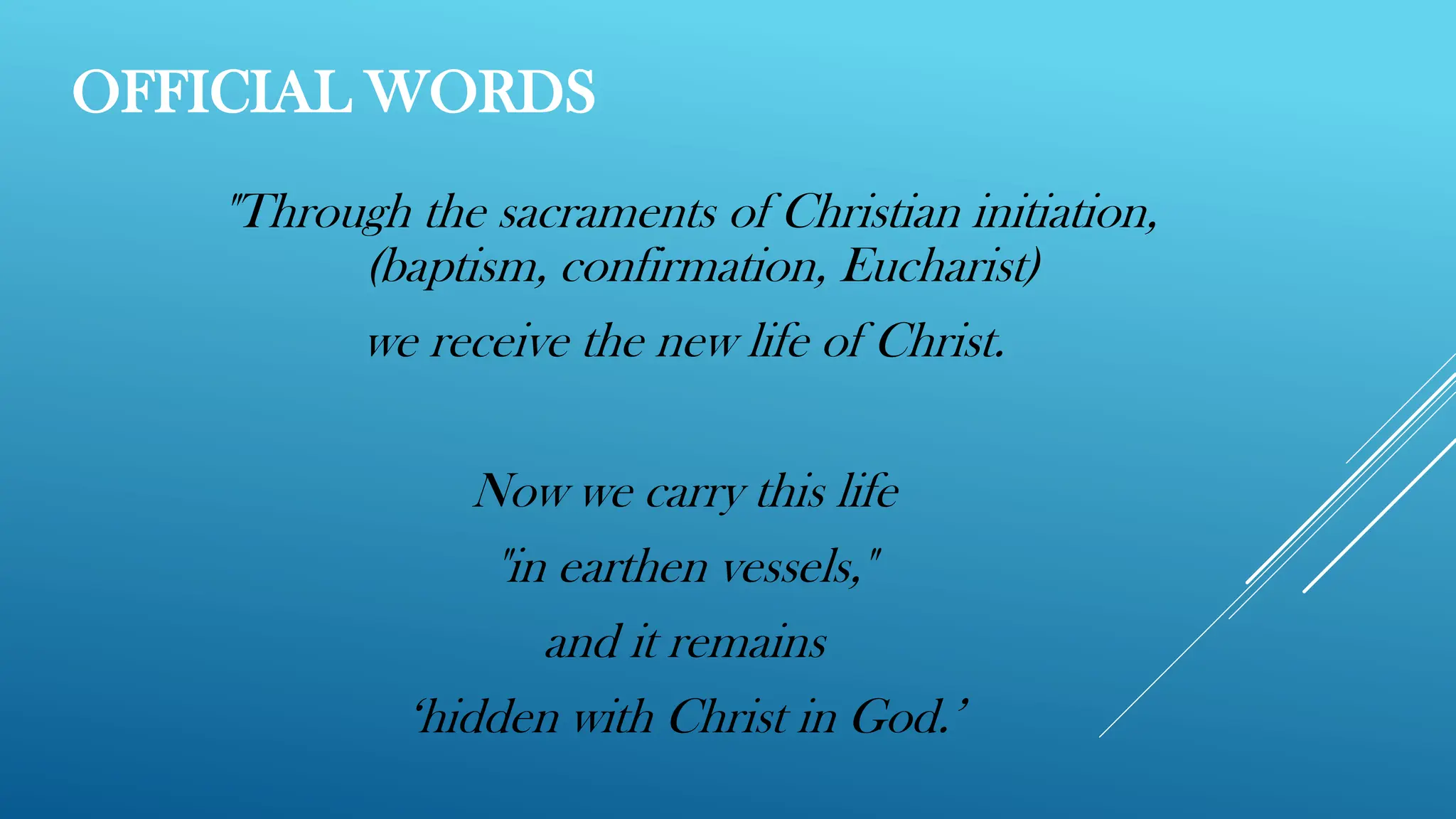 OFFICIAL WORDS
"Through the sacraments of Christian initiation,
(baptism, confirmation, Eucharist)
we receive the new life of Christ.
Now we carry this life
"in earthen vessels,"
and it remains
‘hidden with Christ in God.’
 