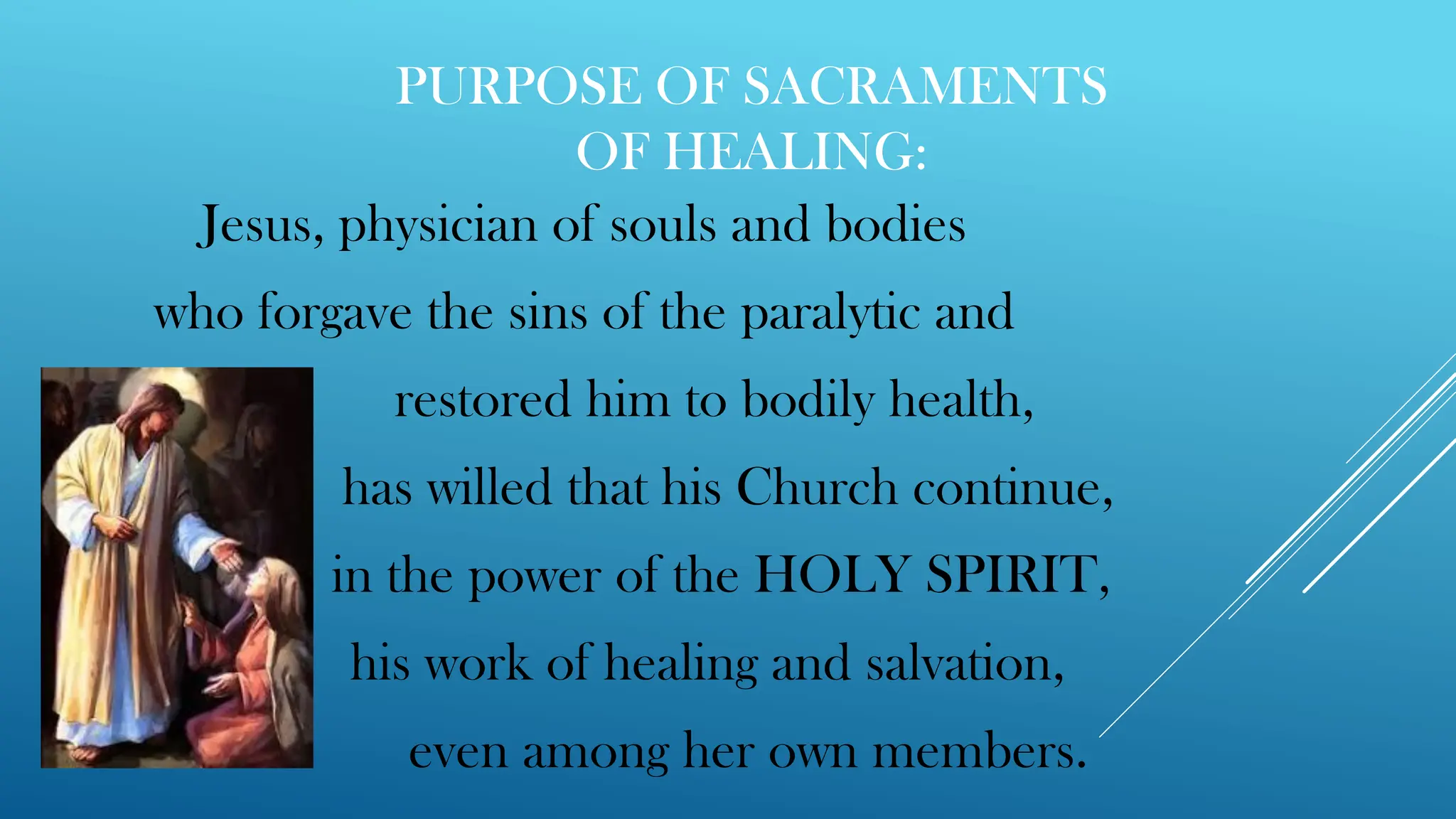 PURPOSE OF SACRAMENTS
OF HEALING:
Jesus, physician of souls and bodies
who forgave the sins of the paralytic and
restored him to bodily health,
has willed that his Church continue,
in the power of the HOLY SPIRIT,
his work of healing and salvation,
even among her own members.
 