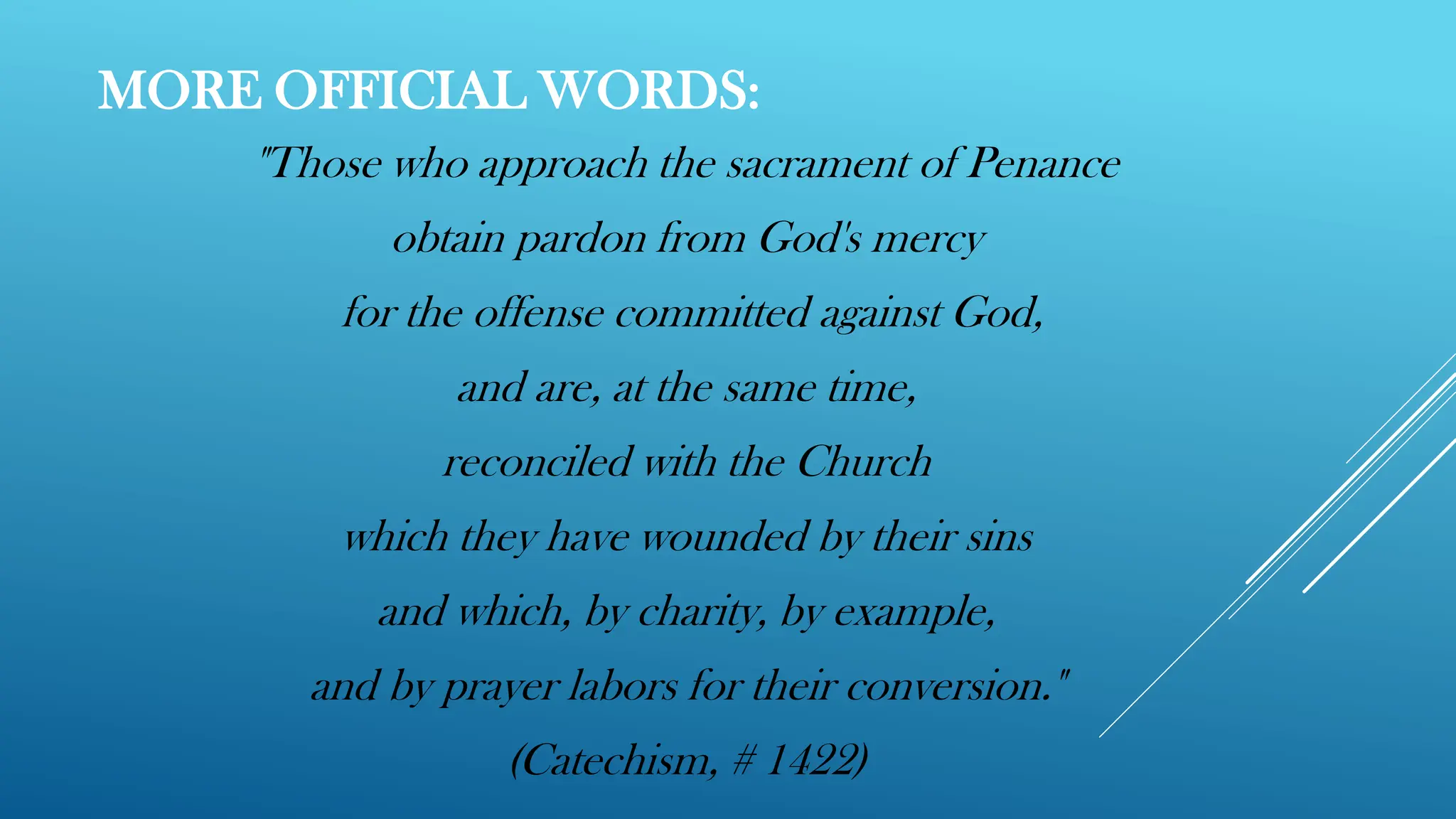 MORE OFFICIAL WORDS:
"Those who approach the sacrament of Penance
obtain pardon from God's mercy
for the offense committed against God,
and are, at the same time,
reconciled with the Church
which they have wounded by their sins
and which, by charity, by example,
and by prayer labors for their conversion."
(Catechism, # 1422)
 
