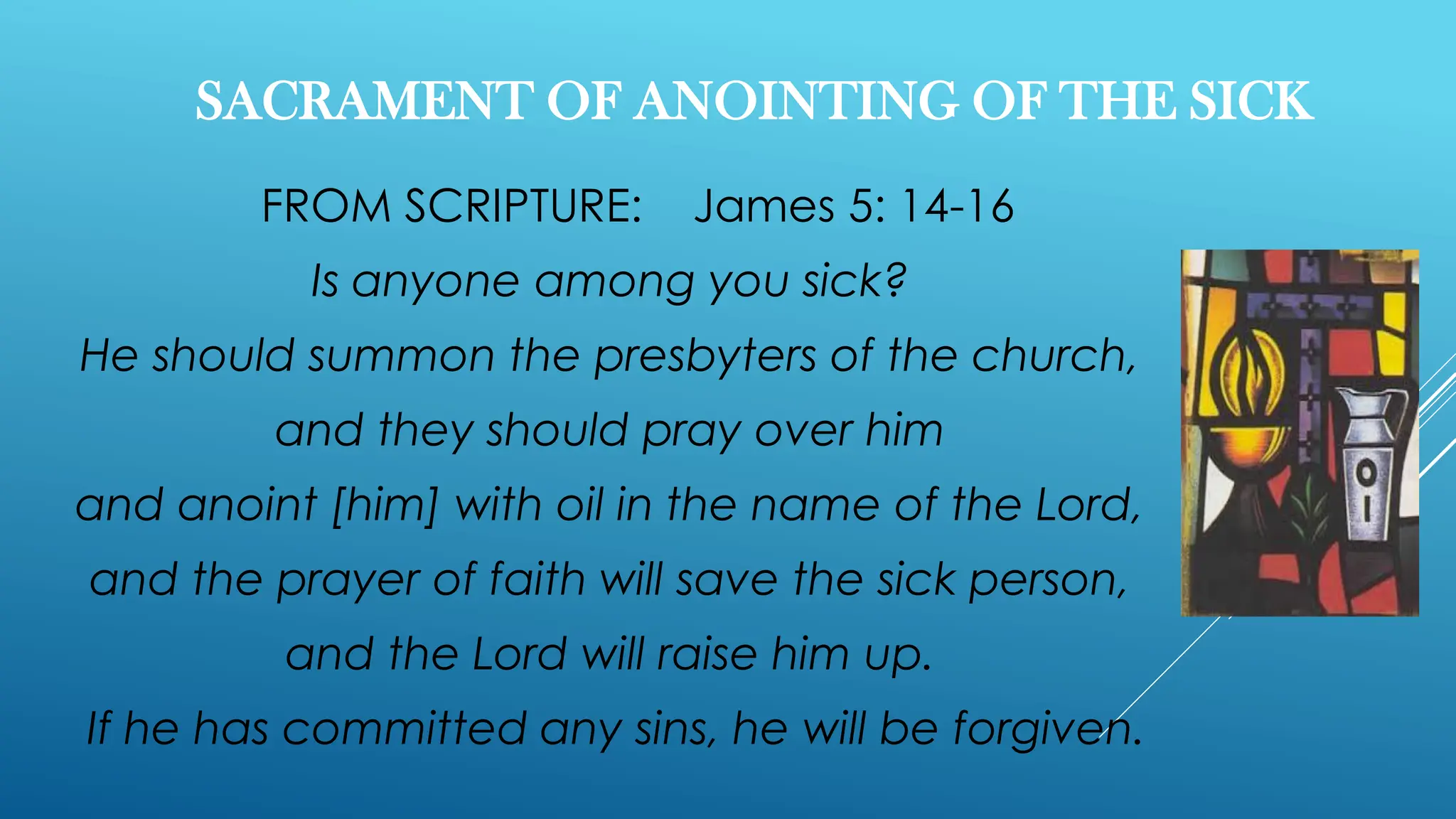 SACRAMENT OF ANOINTING OF THE SICK
FROM SCRIPTURE: James 5: 14-16
Is anyone among you sick?
He should summon the presbyters of the church,
and they should pray over him
and anoint [him] with oil in the name of the Lord,
and the prayer of faith will save the sick person,
and the Lord will raise him up.
If he has committed any sins, he will be forgiven.
 