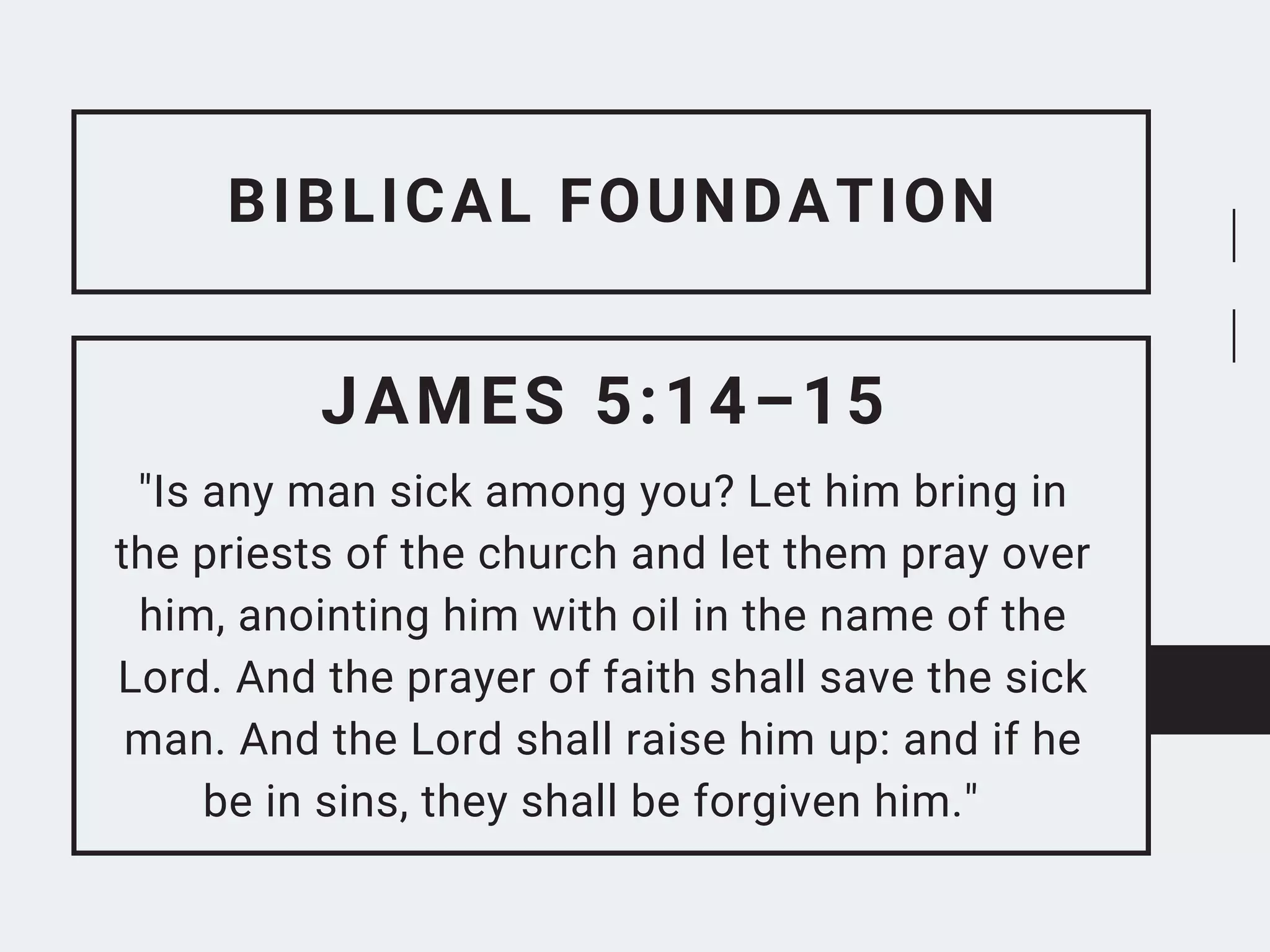 BIBLICAL FOUNDATION
JAMES 5:14–15
"Is any man sick among you? Let him bring in
the priests of the church and let them pray over
him, anointing him with oil in the name of the
Lord. And the prayer of faith shall save the sick
man. And the Lord shall raise him up: and if he
be in sins, they shall be forgiven him."
 