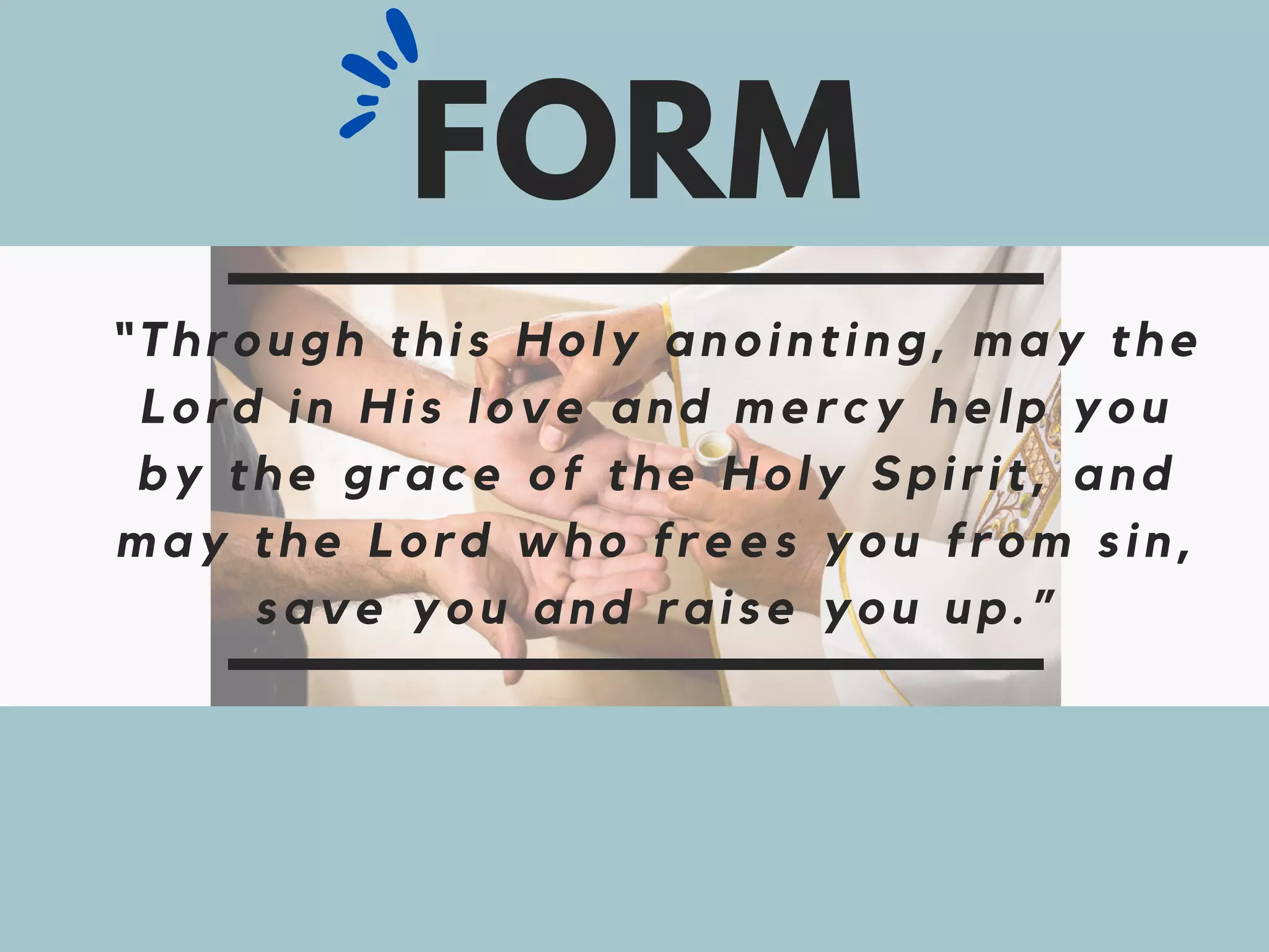“Through this Holy anointing, may the
Lord in His love and mercy help you
by the grace of the Holy Spirit, and
may the Lord who frees you from sin,
save you and raise you up.”
FORM
 