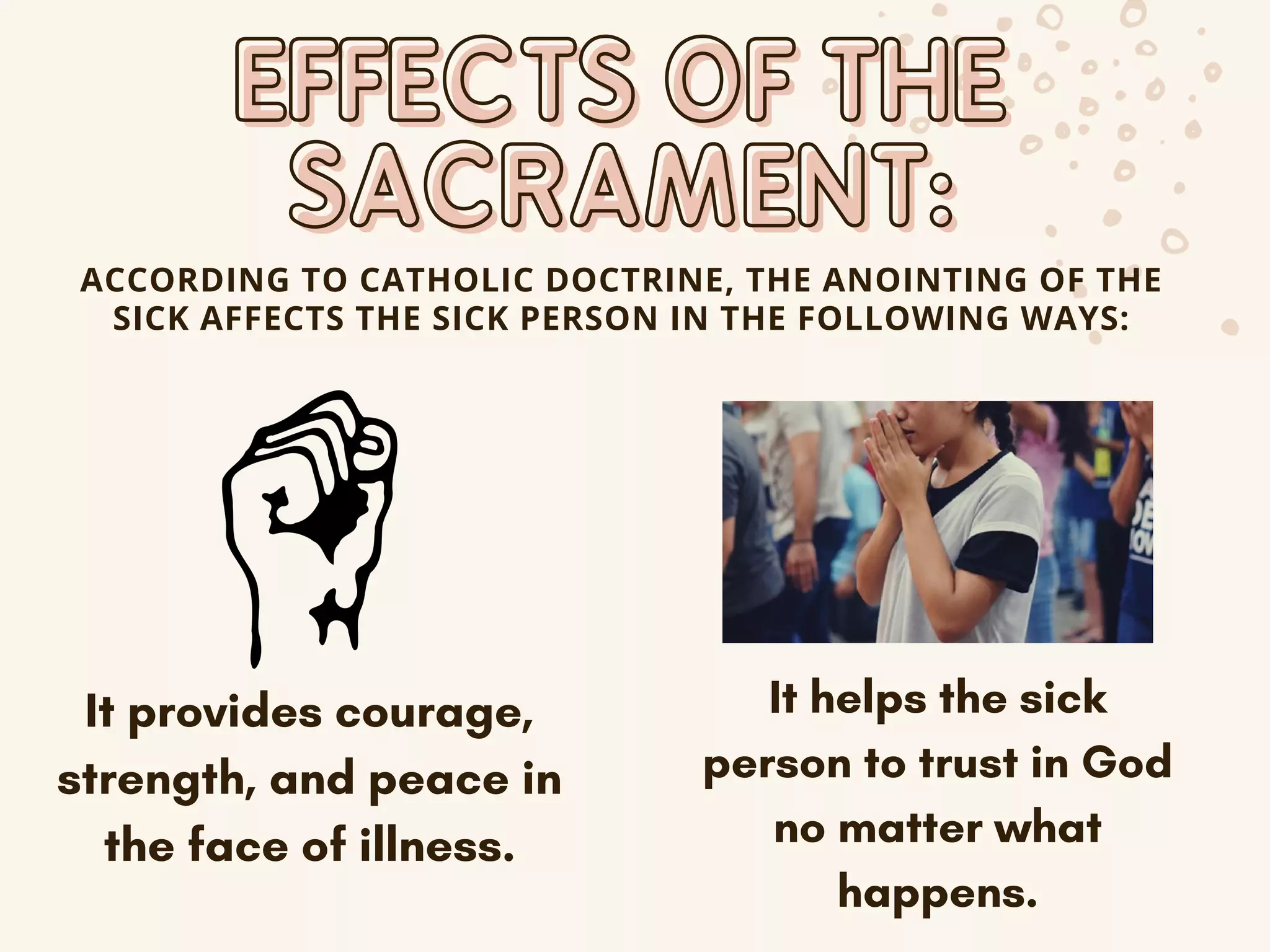 EFFECTS OF THE
EFFECTS OF THE
SACRAMENT:
SACRAMENT:
ACCORDING TO CATHOLIC DOCTRINE, THE ANOINTING OF THE
SICK AFFECTS THE SICK PERSON IN THE FOLLOWING WAYS:
It provides courage,
strength, and peace in
the face of illness.
It helps the sick
person to trust in God
no matter what
happens.
 