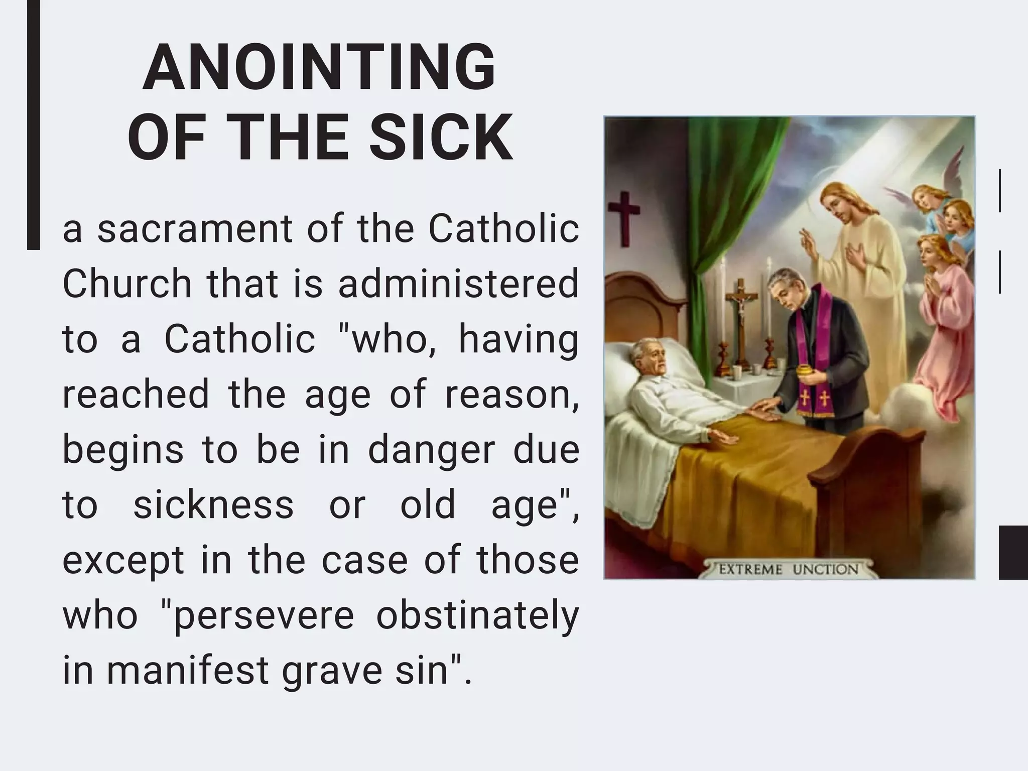 ANOINTING
OF THE SICK
a sacrament of the Catholic
Church that is administered
to a Catholic "who, having
reached the age of reason,
begins to be in danger due
to sickness or old age",
except in the case of those
who "persevere obstinately
in manifest grave sin".
 