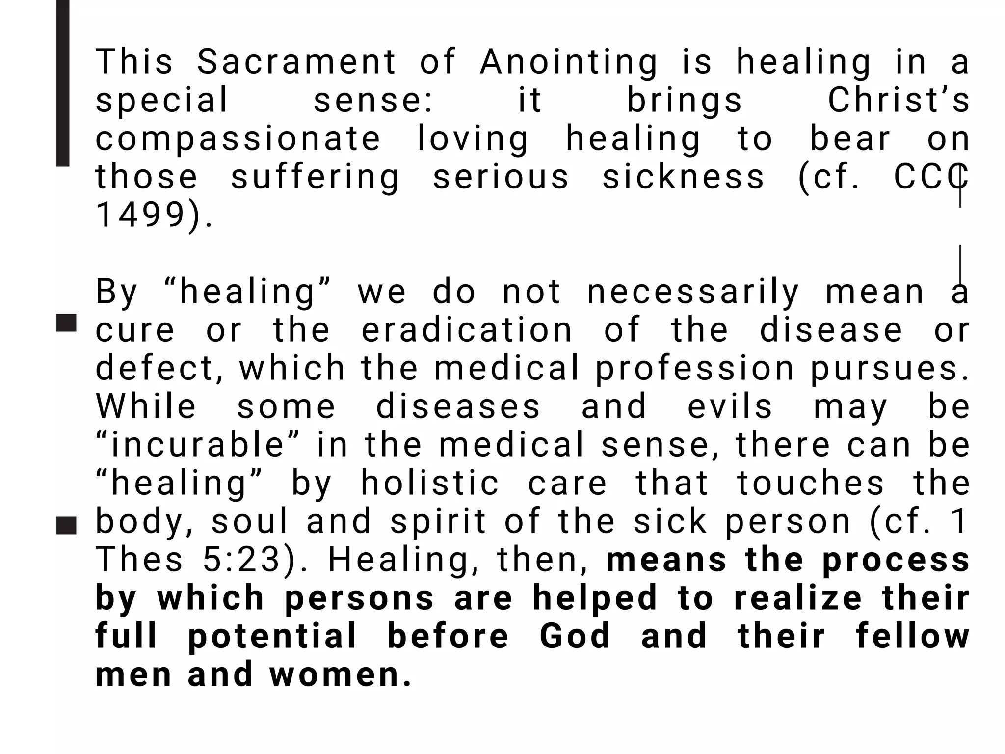 This Sacrament of Anointing is healing in a
special sense: it brings Christ’s
compassionate loving healing to bear on
those suffering serious sickness (cf. CCC
1499).
By “healing” we do not necessarily mean a
cure or the eradication of the disease or
defect, which the medical profession pursues.
While some diseases and evils may be
“incurable” in the medical sense, there can be
“healing” by holistic care that touches the
body, soul and spirit of the sick person (cf. 1
Thes 5:23). Healing, then, means the process
by which persons are helped to realize their
full potential before God and their fellow
men and women.
 