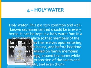 4 – HOLY WATER
Holy Water. This is a very common and wellknown sacramental that should be in every
home. It can be kept in a holy water font in a
place so that members of the
themselves upon entering
house, and before bedtime.
on family members
, around the home while
protection of the saints and
, and even drunk.

 