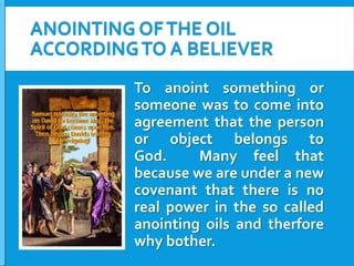 ANOINTING OF THE OIL
ACCORDING TO A BELIEVER
To anoint something or
someone was to come into
agreement that the person
or object belongs to
God.
Many feel that
because we are under a new
covenant that there is no
real power in the so called
anointing oils and therfore
why bother.

 