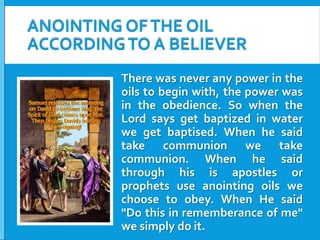 ANOINTING OF THE OIL
ACCORDING TO A BELIEVER
There was never any power in the
oils to begin with, the power was
in the obedience. So when the
Lord says get baptized in water
we get baptised. When he said
take communion we take
communion. When he said
through his is apostles or
prophets use anointing oils we
choose to obey. When He said
"Do this in rememberance of me"
we simply do it.

 