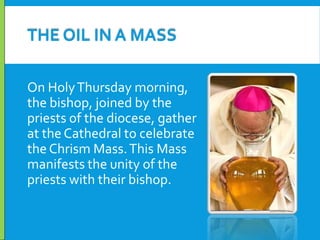 THE OIL IN A MASS
On Holy Thursday morning,
the bishop, joined by the
priests of the diocese, gather
at the Cathedral to celebrate
the Chrism Mass. This Mass
manifests the unity of the
priests with their bishop.

 
