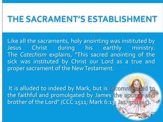THE SACRAMENT’S ESTABLISHMENT
Like all the sacraments, holy anointing was instituted by
Jesus
Christ
during
his
earthly
ministry.
The Catechism explains, "This sacred anointing of the
sick was instituted by Christ our Lord as a true and
proper sacrament of the New Testament.

It is alluded to indeed by Mark, but is
the faithful and promulgated by James
brother of the Lord" (CCC 1511; Mark 6:13

 
