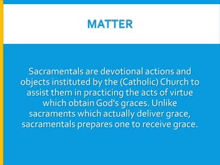 MATTER

Sacramentals are devotional actions and
objects instituted by the (Catholic) Church to
assist them in practicing the acts of virtue
which obtain God's graces. Unlike
sacraments which actually deliver grace,
sacramentals prepares one to receive grace.

 