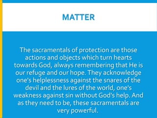 MATTER

The sacramentals of protection are those
actions and objects which turn hearts
towards God, always remembering that He is
our refuge and our hope. They acknowledge
one's helplessness against the snares of the
devil and the lures of the world, one's
weakness against sin without God's help. And
as they need to be, these sacramentals are
very powerful.

 