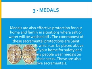 3 - MEDALS

Medals are also effective protection for our
home and family in situations where salt or
water will be washed off . The commonest of
these sacramental protections are Saint
which can be placed above
your home for safety and
people wear medals on
their necks. These are also
e sacramentals.

 