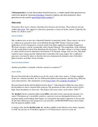 A Noise generator is a circuit that produces electrical noise (i.e., a random signal). Noise generators are
used to test signals for measuring noise figure, frequency response, and other parameters. Noise
generators are also used for generating random numbers.[1]

Shot noise

If electrons flow across a barrier, then they have discrete arrival times. Those discrete arrivals
exhibit shot noise. The output of a shot noise generator is easily set by the current. Typically, the
barrier in a diode is used.[3]

Vacuum diode

One common noise source was a thermally-limited vacuum tube diode. These sources can serve
as a white noise generators from a few kilohertz through UHF. Flicker (1/f) noise limits
application at lower frequencies; electron transit time limits application at higher frequencies.
The basic design is a diode vacuum tube with a heated filament. The temperature of the filament
sets the anode (plate) current that determines the shot noise. The plate voltage is set large enough
to collect all the electrons emitted by the filament.[4] If the plate voltage were too low, then there
would be space charge near the filament that would affect the noise output. For a calibrated
generator, care must be taken so that the shot noise dominates the thermal noise of the tube's
plate resistance and other circuit elements.

Forward-biased diode

Another possibility is using the collector current in a transistor.[5]

Zener diode

Reverse-biased diodes in breakdown can also be used as shot noise sources. Voltage regulator
diodes are common, but there are two different breakdown mechanisms, and they have different
noise characteristics. The mechanism are the Zener effect and avalanche breakdown.[6]

Reversed biased diodes that breakdown below about 7 volts primarily exhibit the zener effect;
the breakdown is due to internal field emission. The junctions are thin, and the electric field is
high. Zener breakdown is shot noise. The flicker (1/f) noise corner can be below 10 Hz.[7]

The decibel which is normally abbreviated dBA is the unit used to measure the intensity of a
sound. The human ear is incredibly sensitive, a person's ears can distinguish between wide
ranging sounds such brushing their fingers on a notepad to the loudest explosion or Jet aircraft.
To put these differences into perspective a jet aircraft is 1,000,000,000,000 times more louder
than the quietest audible sound.

Looking on the decibel decibel scale, the smallest audible sound which is near silence registers
at 0 dB. An increase of 10 decibels equates to a 10 fold increase in noise to your ear.
 