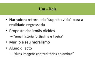 Um –Dois 
• Narradora retorna da “suposta vida” para a 
realidade regressada 
• Proposta das irmãs Alcides 
– “uma história fortíssima e ligeira” 
• Murilo e seu moralismo 
• Aluno dilecto 
– “duas imagens contraditórias ao ombro” 
 
