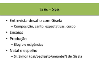 Três – Seis 
• Entrevista-desafio com Gisela 
– Composição, canto, expectativas, corpo 
• Ensaios 
• Produção 
– Elogio e exigências 
• Natal e espelho 
– Sr. Simon (pai/padrasto/amante?) de Gisela 
 